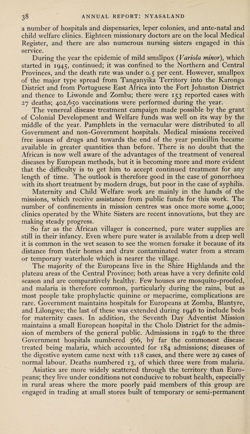 a number of hospitals and dispensaries, leper colonies, and ante-natal and child welfare clinics. Eighteen missionary doctors are on the local Medical Register, and there are also numerous nursing sisters engaged in this service. During the year the epidemic of mild smallpox (Variola minor), which started in 1945, continued; it was confined to the Northern and Central Provinces, and the death rate was under 0.5 per cent. However, smallpox of the major type spread from Tanganyika Territory into the Karonga District and from Portuguese East Africa into the Fort Johnston District and thence to Liwonde and Zomba; there were 153 reported cases with 27 deaths; 402,650 vaccinations were performed during the year. The venereal disease treatment campaign made possible by the grant of Colonial Development and Welfare funds was well on its way by the middle of the year. Pamphlets in the vernacular were distributed to all Government and non-Government hospitals. Medical missions received free issues of drugs and towards the end of the year penicillin became available in greater quantities than before. There is no doubt that the African is now well aware of the advantages of the treatment of venereal diseases by European methods, but it is becoming more and more evident that the difficulty is to get him to accept continued treatment for any length of time. The outlook is therefore good in the case of gonorrhoea with its short treatment by modern drugs, but poor in the case of syphilis. Maternity and Child Welfare work are mainly in the hands of the missions, which receive assistance from public funds for this work. The number of confinements in mission centres was once more some 4,000; clinics operated by the White Sisters are recent innovations, but they are making steady progress. So far as the African villager is concerned, pure water supplies are still in their infancy. Even where pure water is available from a deep well it is common in the wet season to see the women forsake it because of its distance from their homes and draw contaminated water from a stream or temporary waterhole which is nearer the village. The majority of the Europeans live in the Shire Highlands and the plateau areas of the Central Province; both areas have a very definite cold season and are comparatively healthy. Few houses are mosquito-proofed, and malaria is therefore common, particularly during the rains, but as most people take prophylactic quinine or mepacrime, complications are rare. Government maintains hospitals for Europeans at Zomba, Blantyre, and Lilongwe; the last of these was extended during 1946 to include beds for maternity cases. In addition, the Seventh Day Adventist Mission maintains a small European hospital in the Cholo District for the admis¬ sion of members of the general public. Admissions in 1946 to the three Government hospitals numbered 566, by far the commonest disease treated being malaria, which accounted for 184 admissions; diseases of the digestive system came next with 118 cases, and there were 29 cases of normal labour. Deaths numbered 13, of which three were from malaria. Asiatics are more widely scattered through the territory than Euro¬ peans; they live under conditions not conducive to robust health, especially in rural areas where the more poorly paid members of this group are engaged in trading at small stores built of temporary or semi-permanent