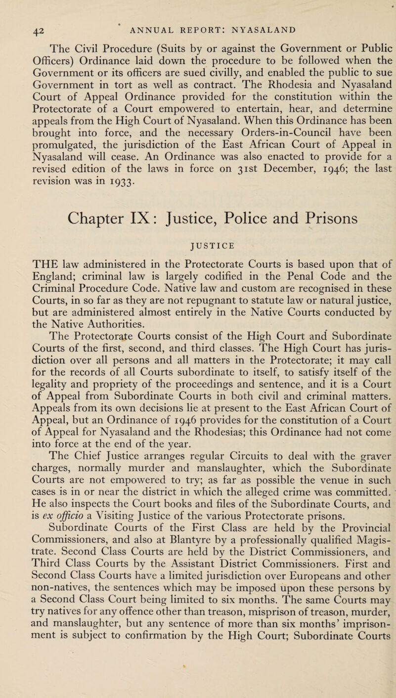 The Civil Procedure (Suits by or against the Government or Public Officers) Ordinance laid down the procedure to be followed when the Government or its officers are sued civilly, and enabled the public to sue Government in tort as well as contract. The Rhodesia and Nyasaland Court of Appeal Ordinance provided for the constitution within the Protectorate of a Court empowered to entertain, hear, and determine appeals from the High Court of Nyasaland. When this Ordinance has been brought into force, and the necessary Orders-in-Council have been promulgated, the jurisdiction of the East African Court of Appeal in Nyasaland will cease. An Ordinance was also enacted to provide for a revised edition of the laws in force on 31st December, 1946; the last revision was in 1933. Chapter IX: Justice, Police and Prisons JUSTICE THE law administered in the Protectorate Courts is based upon that of England; criminal law is largely codified in the Penal Code and the Criminal Procedure Code. Native law and custom are recognised in these Courts, in so far as they are not repugnant to statute law or natural justice, but are administered almost entirely in the Native Courts conducted by the Native Authorities. The Protectorate Courts consist of the High Court and Subordinate Courts of the first, second, and third classes. The High Court has juris¬ diction over all persons and all matters in the Protectorate; it may call for the records of all Courts subordinate to itself, to satisfy itself of the legality and propriety of the proceedings and sentence, and it is a Court of Appeal from Subordinate Courts in both civil and criminal matters. Appeals from its own decisions lie at present to the East African Court of Appeal, but an Ordinance of 1946 provides for the constitution of a Court of Appeal for Nyasaland and the Rhodesias; this Ordinance had not come into force at the end of the year. The Chief Justice arranges regular Circuits to deal with the graver charges, normally murder and manslaughter, which the Subordinate Courts are not empowered to try; as far as possible the venue in such cases is in or near the district in which the alleged crime was committed. He also inspects the Court books and files of the Subordinate Courts, and is ex officio a Visiting Justice of the various Protectorate prisons. Subordinate Courts of the First Class are held by the Provincial Commissioners, and also at Blantyre by a professionally qualified Magis¬ trate. Second Class Courts are held by the District Commissioners, and Third Class Courts by the Assistant District Commissioners. First and Second Class Courts have a limited jurisdiction over Europeans and other non-natives, the sentences which may be imposed upon these persons by a Second Class Court being limited to six months. The same Courts may try natives for any offence other than treason, misprison of treason, murder, and manslaughter, but any sentence of more than six months’ imprison¬ ment is subject to confirmation by the High Court; Subordinate Courts