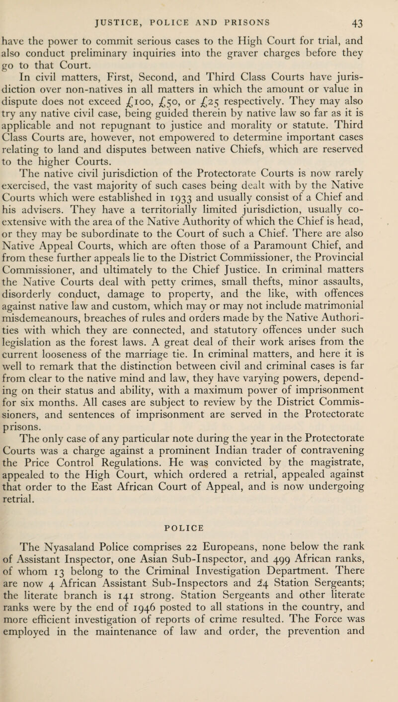 have the power to commit serious cases to the High Court for trial, and also conduct preliminary inquiries into the graver charges before they go to that Court. In civil matters, First, Second, and Third Class Courts have juris¬ diction over non-natives in all matters in which the amount or value in dispute does not exceed £100, £50, or £25 respectively. They may also try any native civil case, being guided therein by native law so far as it is applicable and not repugnant to justice and morality or statute. Third Class Courts are, however, not empowered to determine important cases relating to land and disputes between native Chiefs, which are reserved to the higher Courts. The native civil jurisdiction of the Protectorate Courts is now rarely exercised, the vast majority of such cases being dealt with by the Native Courts which were established in 1933 and usually consist of a Chief and his advisers. They have a territorially limited jurisdiction, usually co¬ extensive with the area of the Native Authority of which the Chief is head, or they may be subordinate to the Court of such a Chief. There are also Native Appeal Courts, which are often those of a Paramount Chief, and from these further appeals lie to the District Commissioner, the Provincial Commissioner, and ultimately to the Chief Justice. In criminal matters the Native Courts deal with petty crimes, small thefts, minor assaults, disorderly conduct, damage to property, and the like, with offences against native law and custom, which may or may not include matrimonial misdemeanours, breaches of rules and orders made by the Native Authori¬ ties with which they are connected, and statutory offences under such legislation as the forest laws. A great deal of their work arises from the current looseness of the marriage tie. In criminal matters, and here it is well to remark that the distinction between civil and criminal cases is far from clear to the native mind and law, they have varying powers, depend¬ ing on their status and ability, with a maximum power of imprisonment for six months. All cases are subject to review by the District Commis¬ sioners, and sentences of imprisonment are served in the Protectorate prisons. The only case of any particular note during the year in the Protectorate Courts was a charge against a prominent Indian trader of contravening the Price Control Regulations. He was convicted by the magistrate, appealed to the High Court, which ordered a retrial, appealed against that order to the East African Court of Appeal, and is now undergoing retrial. POLICE The Nyasaland Police comprises 22 Europeans, none below the rank of Assistant Inspector, one Asian Sub-Inspector, and 499 African ranks, of whom 13 belong to the Criminal Investigation Department. There are now 4 African Assistant Sub-Inspectors and Station Sergeants; the literate branch is 141 strong. Station Sergeants and other literate ranks were by the end of 1946 posted to all stations in the country, and more efficient investigation of reports of crime resulted. The Force was employed in the maintenance of law and order, the prevention and