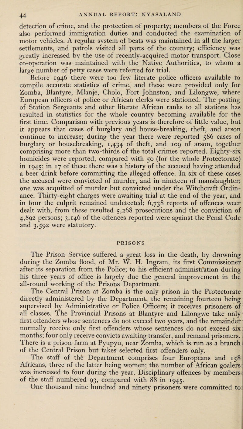 detection of crime, and the protection of property; members of the Force also performed immigration duties and conducted the examination of motor vehicles. A regular system of beats was maintained in all the larger settlements, and patrols visited all parts of the country; efficiency was greatly increased by the use of recently-acquired motor transport. Close co-operation was maintained with the Native Authorities, to whom a large number of petty cases were referred for trial. Before 1946 there were too few literate police officers available to compile accurate statistics of crime, and these were provided only for Zomba, Blantyre, Mlanje, Cholo, Fort Johnston, and Lilongwe, where European officers of police or African clerks were stationed. The posting of Station Sergeants and other literate African ranks to all stations has resulted in statistics for the whole country becoming available for the first time. Comparison with previous years is therefore of little value, but it appears that cases of burglary and house-breaking, theft, and arson continue to increase; during the year there were reported 586 cases of burglary or housebreaking, 1,434 °f theft, and 109 of arson, together comprising more than two-thirds of the total crimes reported. Eighty-six homicides were reported, compared with 50 (for the whole Protectorate) in 1945; in 17 of these there was a history of the accused having attended a beer drink before committing the alleged offence. In six of these cases the accused were convicted of murder, and in nineteen of manslaughter; one was acquitted of murder but convicted under the Witchcraft Ordin¬ ance. Thirty-eight charges were awaiting trial at the end of the year, and in four the culprit remained undetected; 6,738 reports of offences weer dealt with, from these resulted 5,268 prosecutions and the conviction of 4,892 persons; 3,146 of the offences reported were against the Penal Code and 3,592 were statutory. PRISONS The Prison Service suffered a great loss in the death, by drowning during the Zomba flood, of Mr. W. H. Ingram, its first Commissioner after its separation from the Police; to his efficient administration during his three years of office is largely due the general improvement in the all-round working of the Prisons Department. The Central Prison at Zomba is the only prison in the Protectorate directly administered by the Department, the remaining fourteen being supervised by Administrative or Police Officers; it receives prisoners of all classes. The Provincial Prisons at Blantyre and Lilongwe take only first offenders whose sentences do not exceed two years, and the remainder normally receive only first offenders whose sentences do not exceed six months; four only receive convicts awaiting transfer, and remand prisoners. There is a prison farm at Pyupyu, near Zomba, which is run as a branch of the Central Prison but takes selected first offenders only. The staff of the Department comprises four Europeans and 158 Africans, three of the latter being women; the number of African goalers was increased to four during the year. Disciplinary offences by members of the staff numbered 93, compared with 88 in 1945. One thousand nine hundred and ninety prisoners were committed to 1