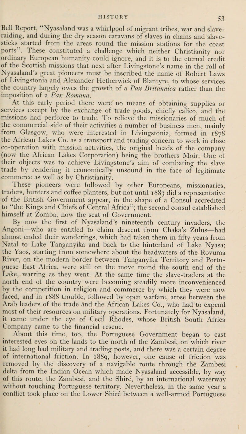 Bell Report, “Nyasaland was a whirlpool of migrant tribes, war and slave¬ raiding, and during the dry season caravans of slaves in chains and slave- sticks started from the areas round the mission stations for the coast ports”. These constituted a challenge which neither Christianity nor ordinary European humanity could ignore, and it is to the eternal credit of the Scottish missions that next after Livingstone’s name in the roll of Nyasaland’s great pioneers must be inscribed the name of Robert Laws of Livingstonia and Alexander Hetherwick of Blantyre, to whose services the country largely owes the growth of a Pax Britannica rather than the imposition of a Pax Romana. At this early period there were no means of obtaining supplies or sendees except by the exchange of trade goods, chiefly calico, and the missions had perforce to trade. To relieve the missionaries of much of the commercial side of their activities a number of business men, mainly from Glasgow, who were interested in Livingstonia, formed in 187*8 the African Lakes Co. as a transport and trading concern to work in close co-operation with mission activities, the original heads of the company (now the African Lakes Corporation) being the brothers Moir. One of their objects was to achieve Livingstone’s aim of combating the slave trade by rendering it economically unsound in the face of legitimate commerce as well as by Christianity. These pioneers were followed by other Europeans, missionaries, traders, hunters and coffee planters, but not until 1883 did a representative of the British Government appear, in the shape of a Consul accredited to “the Kings and Chiefs of Central Africa”; the second consul established himself at Zomba, now the seat of Government. By now the first of Nyasaland’s nineteenth century invaders, the Angoni—who are entitled to claim descent from Chaka’s Zulus—had almost ended their wanderings, which had taken them in fifty years from Natal to Lake Tanganyika and back to the hinterland of Lake Nyasa; the Yaos, starting from somewhere about the headwaters of the Rovuma River, on the modern border between Tanganyika Territory and Portu¬ guese East Africa, were still on the move round the south end of the Lake, warring as they went. At the same time the slave-traders at the north end of the country were becoming steadily more inconvenienced by the competition in religion and commerce by which they were now faced, and in 1888 trouble, followed by open warfare, arose between the Arab leaders of the trade and the African Lakes Co., who had to expend most of their resources on military operations. Fortunately for Nyasaland, it came under the eye of Cecil Rhodes, whose British South Africa Company came to the financial rescue. About this time, too, the Portuguese Government began to cast interested eyes on the lands to the north of the Zambesi, on which river it had long had military and trading posts, and there was a certain degree of international friction. In 1889, however, one cause of friction was removed by the discovery of a navigable route through the Zambesi delta from the Indian Ocean which made Nyasaland accessible, by way of this route, the Zambesi, and the Shire, by an international waterway without touching Portuguese territory. Nevertheless, in the same year a conflict took place on the Lower Shire between a well-armed Portuguese