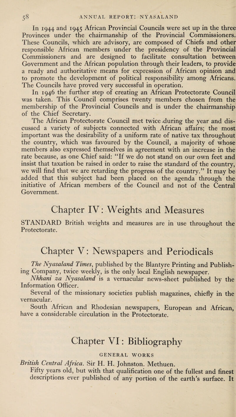 In 1944 and 1945 African Provincial Councils were set up in the three Provinces under the chairmanship of the Provincial Commissioners. These Councils, which are advisory, are composed of Chiefs and other responsible African members under the presidency of the Provincial Commissioners and are designed to facilitate consultation between Government and the African population through their leaders, to provide a ready and authoritative means for expression of African opinion and to promote the development of political responsibility among Africans. The Councils have proved very successful in operation. In 1946 the further step of creating an African Protectorate Council was taken. This Council comprises twenty members chosen from the membership of the Provincial Councils and is under the chairmanship of the Chief Secretary. The African Protectorate Council met twice .during the year and dis¬ cussed a variety of subjects connected with African affairs; the most important was the desirability of a uniform rate of native tax throughout the country, which was favoured by the Council, a majority of whose members also expressed themselves in agreement with an increase in the rate because, as one Chief said: “If we do not stand on our own feet and insist that taxation be raised in order to raise the standard of the country, we will find that we are retarding the progress of the country.” It may be added that this subject had been placed on the agenda through the initiative of African members of the Council and not of the Central Government. Chapter IV: Weights and Measures STANDARD British weights and measures are in use throughout the Protectorate. Chapter V: Newspapers and Periodicals The Nyasaland Times, published by the Blantyre Printing and Publish¬ ing Company, twice weekly, is the only local English newspaper. Nkhani za Nyasaland is a vernacular news-sheet published by the Information Officer. Several of the missionary societies publish magazines, chiefly in the vernacular. South African and Rhodesian newspapers, European and African, have a considerable circulation in the Protectorate. Chapter VI: Bibliography GENERAL WORKS British Central Africa. Sir H. H. Johnston. Methuen. Fifty years old, but with that qualification one of the fullest and finest descriptions ever published of any portion of the earth’s surface. It