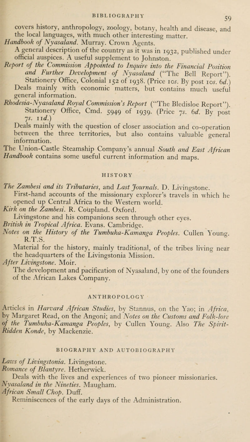 BIBLIOGRAPHY 59 covers history, anthropology, zoology, botany, health and disease, and the local languages, with much other interesting matter. Handbook of Nyasaland. Murray. Crown Agents. A general description of the country as it was in 1932, published under official auspices. A useful supplement to Johnston. Report of the Commission Appointed to Inquire into the Financial Position and Further Development of Nyasaland (“The Bell Report”). Stationery Office, Colonial 152 of 1938. (Price 10s. By post 10s. 6d.) Deals mainly with economic matters, but contains much useful general information. Rhodesia-Nyasaland Royal Commissions Report (“The Bledisloe Report”). Stationery Office, Cmd. 5949 of 1939. (Price 7s. 6d. By post 7s. 11 d.) Deals mainly with the question of closer association and co-operation between the three territories, but also contains valuable general information. The Union-Castle Steamship Company’s annual South and East African Handbook contains some useful current information and maps. HISTORY The Zambesi and its Tributaries, and Last Journals. D. Livingstone. First-hand accounts of the missionary explorer’s travels in which he opened up Central Africa to the Western world. Kirk on the Zambesi. R. Coupland. Oxford. Livingstone and his companions seen through other eyes. British in Tropical Africa. Evans. Cambridge. Notes on the History of the Tumbuka-Kamanga Peoples. Cullen Young. R.T.S. Material for the history, mainly traditional, of the tribes living near the headquarters of the Livingstonia Mission. After Livingstone. Moir. The development and pacification of Nyasaland, by one of the founders of the African Lakes Company. ANTHROPOLOGY Articles in Harvard African Studies, by Stannus, on the Yao; in Africa, by Margaret Read, on the Angoni; and Notes on the Customs and Folk-lore of the Tumbuka-Kamanga Peoples, by Cullen Young. Also The Spirit- Ridden Konde, by Mackenzie. BIOGRAPHY AND AUTOBIOGRAPHY Laws of Livingstonia. Livingstone. Romance of Blantyre. Hetherwick. Deals with the lives and experiences of two pioneer missionaries. Nyasaland in the Nineties. Maugham. African Small Chop. Duff. Reminiscences of the early days of the Administration.