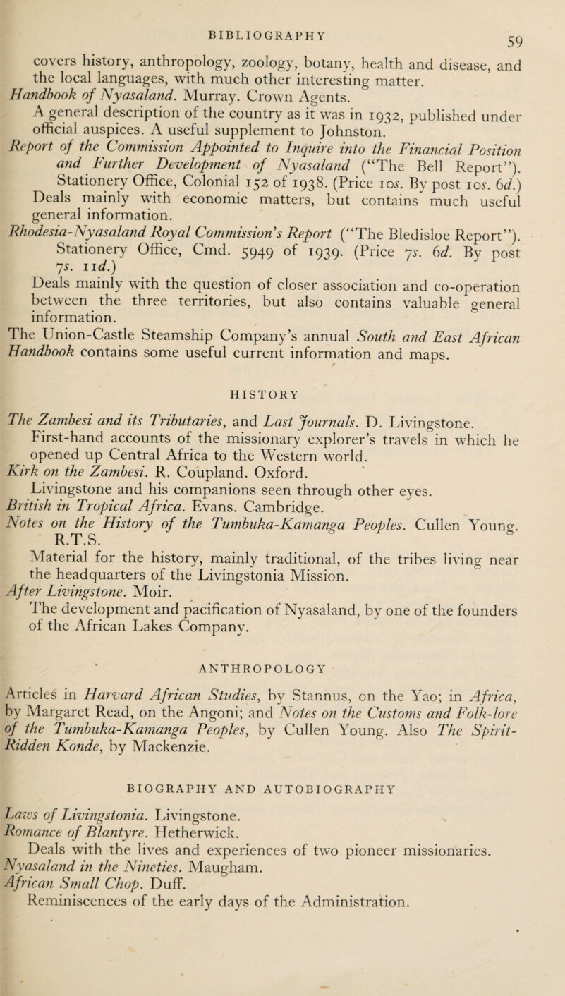 BIBLIOGRAPHY 59 covers history, anthropology, zoology, botany, health and disease, and the local languages, with much other interesting matter. Handbook of Nyasaland. Murray. Crown Agents. A general description of the country as it was in 1932, published under official auspices. A useful supplement to Johnston. Report of the Commission Appointed to Inquire into the Financial Position and Further Development of Nyasaland (“The Bell Report”). Stationery Office, Colonial 152 of 1938. (Price 10s. By post 10s. 6d.) Deals mainly with economic matters, but contains much useful general information. Rhodesia-Nyasaland Royal Commissions Report (“The Bledisloe Report”). Stationery Office, Cmd. 5949 of 1939. (Price 7s. 6d. By post 7s. 11 d.) Deals mainly with the question of closer association and co-operation between the three territories, but also contains valuable general information. The Union-Castle Steamship Company’s annual South and East African Handbook contains some useful current information and maps. HISTORY The Zambesi and its Tributaries, and Last Journals. D. Livingstone. First-hand accounts of the missionary explorer’s travels in which he opened up Central Africa to the Western world. Kirk on the Zambesi. R. Coupland. Oxford. Livingstone and his companions seen through other eyes. British in Tropical Africa. Evans. Cambridge. Notes on the History of the Tumbuka-Kamanga Peoples. Cullen Young. R.T.S. Material for the history, mainly traditional, of the tribes living near the headquarters of the Livingstonia Mission. After Livingstone. Moir. The development and pacification of Nyasaland, by one of the founders of the African Lakes Company. ANTHROPOLOGY Articles in Harvard African Studies, by Stannus, on the Yao; in Africa, by Margaret Read, on the Angoni; and Notes on the Customs and Folk-lore of the Tumbuka-Kamanga Peoples, by Cullen Young. Also The Spirit- Ridden Konde, by Mackenzie. BIOGRAPHY AND AUTOBIOGRAPHY Laws of Livingstonia. Livingstone. Romance of Blantyre. Hetherwick. Deals with the lives and experiences of two pioneer missionaries. Nyasaland in the Nineties. Maugham. African Small Chop. Duff. Reminiscences of the early days of the Administration.