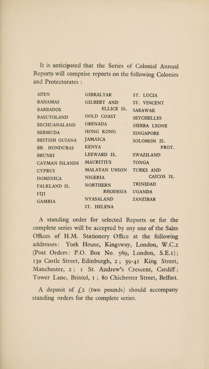 It is anticipated that the Series of Colonial Annual Reports will comprise reports on the following Colonies and Protectorates : ADEN GIBRALTAR ST. LUCIA BAHAMAS GILBERT AND ST. VINCENT BARBADOS ELLICE IS. SARAWAK BASUTOLAND GOLD COAST SEYCHELLES BECHUANALAND GRENADA SIERRA LEONE BERMUDA HONG KONG SINGAPORE BRITISH GUIANA JAMAICA SOLOMON IS. BR. HONDURAS KENYA PR{ BRUNEI LEEWARD IS. SWAZILAND CAYMAN ISLANDS MAURITIUS TONGA CYPRUS MALAYAN UNION TURKS AND DOMINICA NIGERIA CAICOS FALKLAND IS. NORTHERN TRINIDAD FIJI RHODESIA UGANDA GAMBIA NYASALAND ZANZIBAR ST. HELENA A standing order for selected Reports or for the complete series will be accepted by any one of the Sales Offices of H.M. Stationery Office at the following addresses: York House, Kingsway, London, W.C.2 (Post Orders: P.O. Box No. 569, London, S.E.i); 13a Castle Street, Edinburgh, 2 ; 39-41 King Street, Manchester, 2 ; 1 St. Andrew’s Crescent, Cardiff; Tower Lane, Bristol, 1 ; 80 Chichester Street, Belfast. A deposit of £2 (two pounds) should accompany standing orders for the complete series.