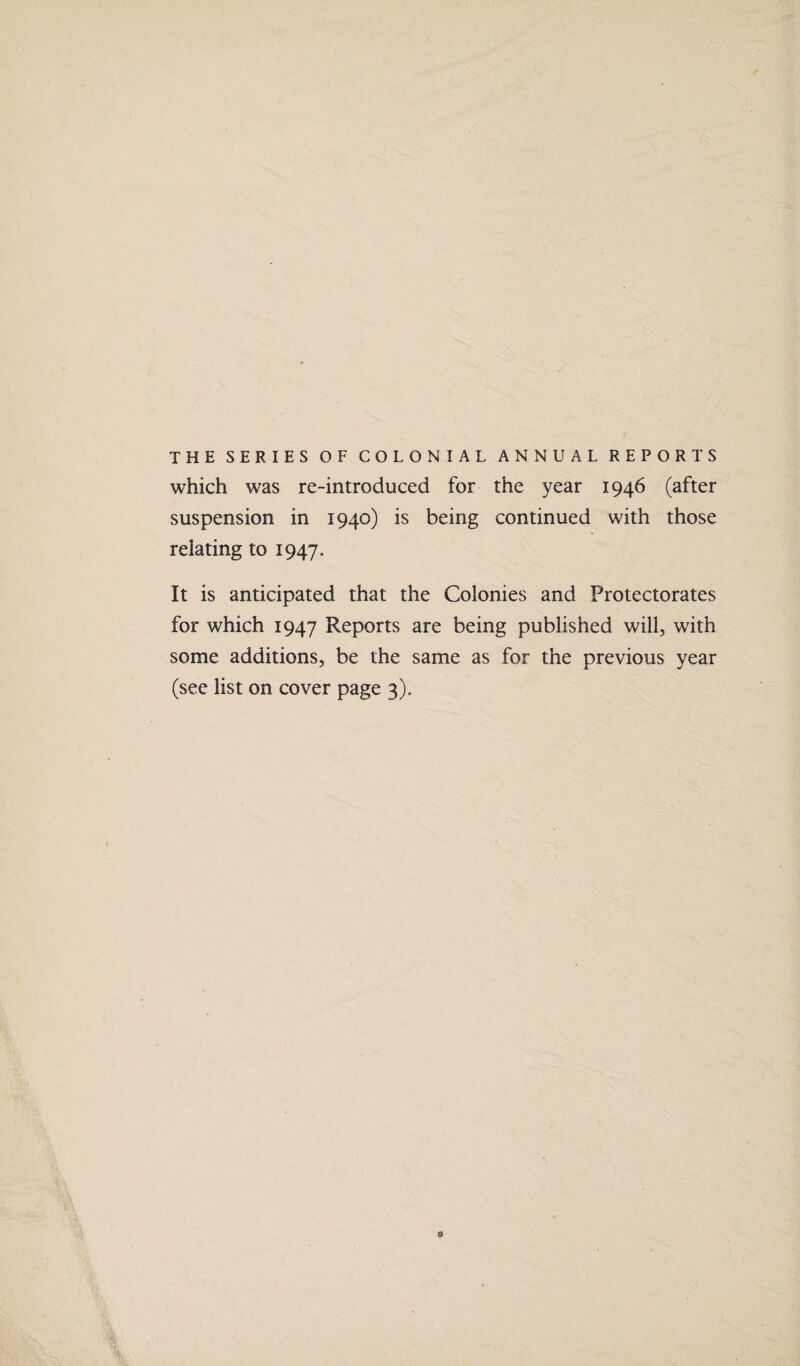 THE SERIES OF COLONIAL ANNUAL REPORTS which was re-introduced for the year 1946 (after suspension in 1940) is being continued with those relating to 1947. It is anticipated that the Colonies and Protectorates for which 1947 Reports are being published will, with some additions, be the same as for the previous year (see list on cover page 3).