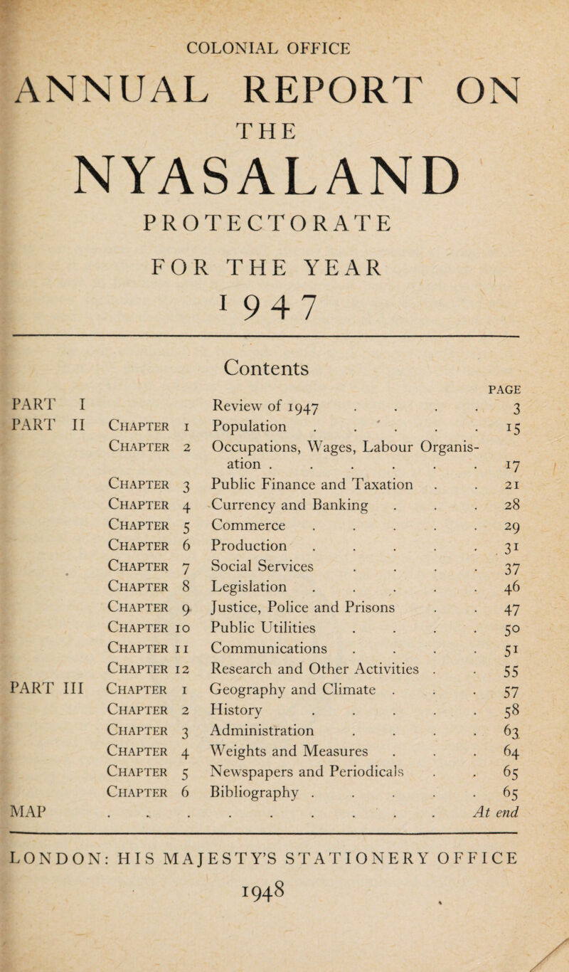 COLONIAL OFFICE ANNUAL REPORT ON NYASALAND PROTECTORATE FOR THE YEAR 1 947 Contents PAGE PART I Review of 1947 3 PART II Chapter i Population • U Chapter 2 Occupations, Wages, Labour Organis- ation .... 17 Chapter 3 Public Finance and Taxation 21 Chapter 4 Currency and Banking 28 Chapter 5 Commerce . 29 Chapter 6 Production • 31 Chapter 7 Social Services • 37 Chapter 8 Legislation . 46 Chapter 9 Justice, Police and Prisons • 47 Chapter 10 Public Utilities • 5o Chapter ii Communications • 51 Chapter 12 Research and Other Activities • 55 PART III Chapter i Geography and Climate . 57 Chapter 2 History . . 58 Chapter 3 Administration 63 Chapter 4 Weights and Measures 64 Chapter 5 Newspapers and Periodicals • • 6S Chapter 6 Bibliography . 65 MAP • •» • At end LONDON : HIS MAJESTY’S STATIONERY OFFICE 1948