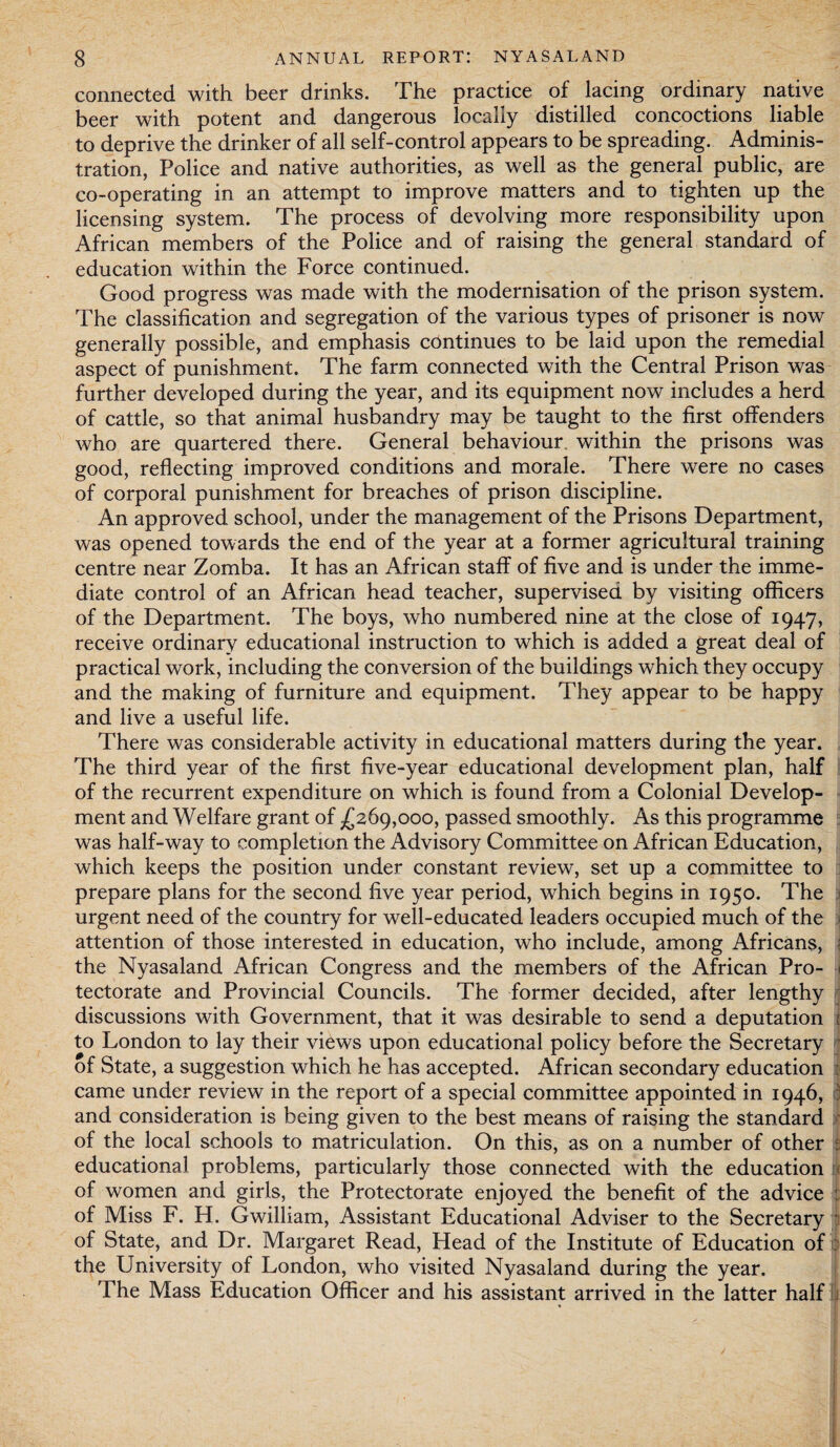 connected with beer drinks. The practice of lacing ordinary native beer with potent and dangerous locally distilled concoctions liable to deprive the drinker of all self-control appears to be spreading. Adminis¬ tration, Police and native authorities, as well as the general public, are co-operating in an attempt to improve matters and to tighten up the licensing system. The process of devolving more responsibility upon African members of the Police and of raising the general standard of education within the Force continued. Good progress was made with the modernisation of the prison system. The classification and segregation of the various types of prisoner is now generally possible, and emphasis continues to be laid upon the remedial aspect of punishment. The farm connected with the Central Prison was further developed during the year, and its equipment now includes a herd of cattle, so that animal husbandry may be taught to the first offenders who are quartered there. General behaviour, within the prisons was good, reflecting improved conditions and morale. There were no cases of corporal punishment for breaches of prison discipline. An approved school, under the management of the Prisons Department, was opened towards the end of the year at a former agricultural training centre near Zomba. It has an African staff of five and is under the imme¬ diate control of an African head teacher, supervised by visiting officers of the Department. The boys, who numbered nine at the close of 1947, receive ordinary educational instruction to which is added a great deal of practical work, including the conversion of the buildings which they occupy and the making of furniture and equipment. They appear to be happy and live a useful life. There was considerable activity in educational matters during the year. The third year of the first five-year educational development plan, half of the recurrent expenditure on which is found from a Colonial Develop¬ ment and Welfare grant of .£269,000, passed smoothly. As this programme was half-way to completion the Advisory Committee on African Education, which keeps the position under constant review, set up a committee to prepare plans for the second five year period, which begins in 1950. The urgent need of the country for well-educated leaders occupied much of the attention of those interested in education, who include, among Africans, > the Nyasaland African Congress and the members of the African Pro- i tectorate and Provincial Councils. The former decided, after lengthy discussions with Government, that it was desirable to send a deputation i to London to lay their views upon educational policy before the Secretary of State, a suggestion which he has accepted. African secondary education : came under review in the report of a special committee appointed in 1946, : and consideration is being given to the best means of raising the standard of the local schools to matriculation. On this, as on a number of other : educational problems, particularly those connected with the education of women and girls, the Protectorate enjoyed the benefit of the advice of Miss F. H. Gwilliam, Assistant Educational Adviser to the Secretary of State, and Dr. Margaret Read, Head of the Institute of Education of the University of London, who visited Nyasaland during the year. The Mass Education Officer and his assistant arrived in the latter half