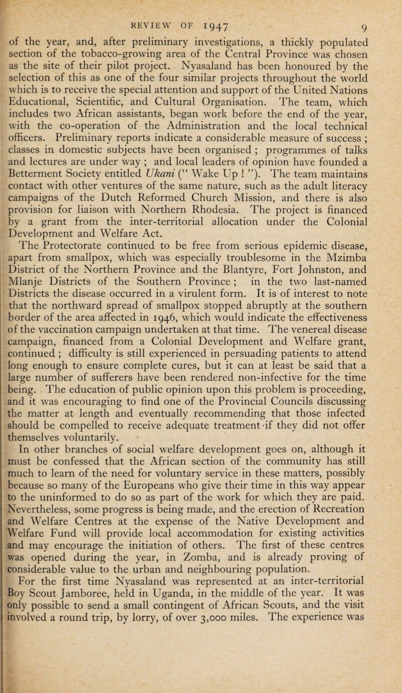 of the year, and, after preliminary investigations, a thickly populated section of the tobacco-growing area of the Central Province was chosen as the site of their pilot project. Nyasaland has been honoured by the selection of this as one of the four similar projects throughout the world which is to receive the special attention and support of the United Nations Educational, Scientific, and Cultural Organisation. The team, which includes two African assistants, began work before the end of the year, with the co-operation of the Administration and the local technical officers. Preliminary reports indicate a considerable measure of success ; classes in domestic subjects have been organised ; programmes of talks and lectures are under way ; and local leaders of opinion have founded a Betterment Society entitled Ukani (“ Wake Up ! ”). The team maintains contact with other ventures of the same nature, such as the adult literacy campaigns of the Dutch Reformed Church Mission, and there is also provision for liaison with Northern Rhodesia. The project is financed by a grant from the inter-territorial allocation under the Colonial Development and Welfare Act. The Protectorate continued to be free from serious epidemic disease, apart from smallpox, which was especially troublesome in the Mzimba District of the Northern Province and the Blantyre, Fort Johnston, and Mlanje Districts of the Southern Province ; in the two last-named Districts the disease occurred in a virulent form. It is of interest to note that the northward spread of smallpox stopped abruptly at the southern border of the area affected in 1946, which would indicate the effectiveness of the vaccination campaign undertaken at that time. The venereal disease campaign, financed from a Colonial Development and Welfare grant, continued ; difficulty is still experienced in persuading patients to attend long enough to ensure complete cures, but it can at least be said that a large number of sufferers have been rendered non-infective for the time being. . The education of public opinion upon this problem is proceeding, and it was encouraging to find one of the Provincial Councils discussing the matter at length and eventually recommending that those infected should be compelled to receive adequate treatment-if they did not offer themselves voluntarily. In other branches of social welfare development goes on, although it must be confessed that the African section of the community has still much to learn of the need for voluntary service in these matters, possibly because so many of the Europeans who give their time in this way appear to the uninformed to do so as part of the work for which they are paid. Nevertheless, some progress is being made, and the erection of Recreation and Welfare Centres at the expense of the Native Development and Welfare Fund will provide local accommodation for existing activities and may encourage the initiation of others. The first of these centres was opened during the year, in Zomba, and is already proving of considerable value to the urban and neighbouring population. For the first time Nyasaland was represented at an inter-territorial Boy Scout Jamboree, held in Uganda, in the middle of the year. It was only possible to send a small contingent of African Scouts, and the visit involved a round trip, by lorry, of over 3,000 miles. The experience was