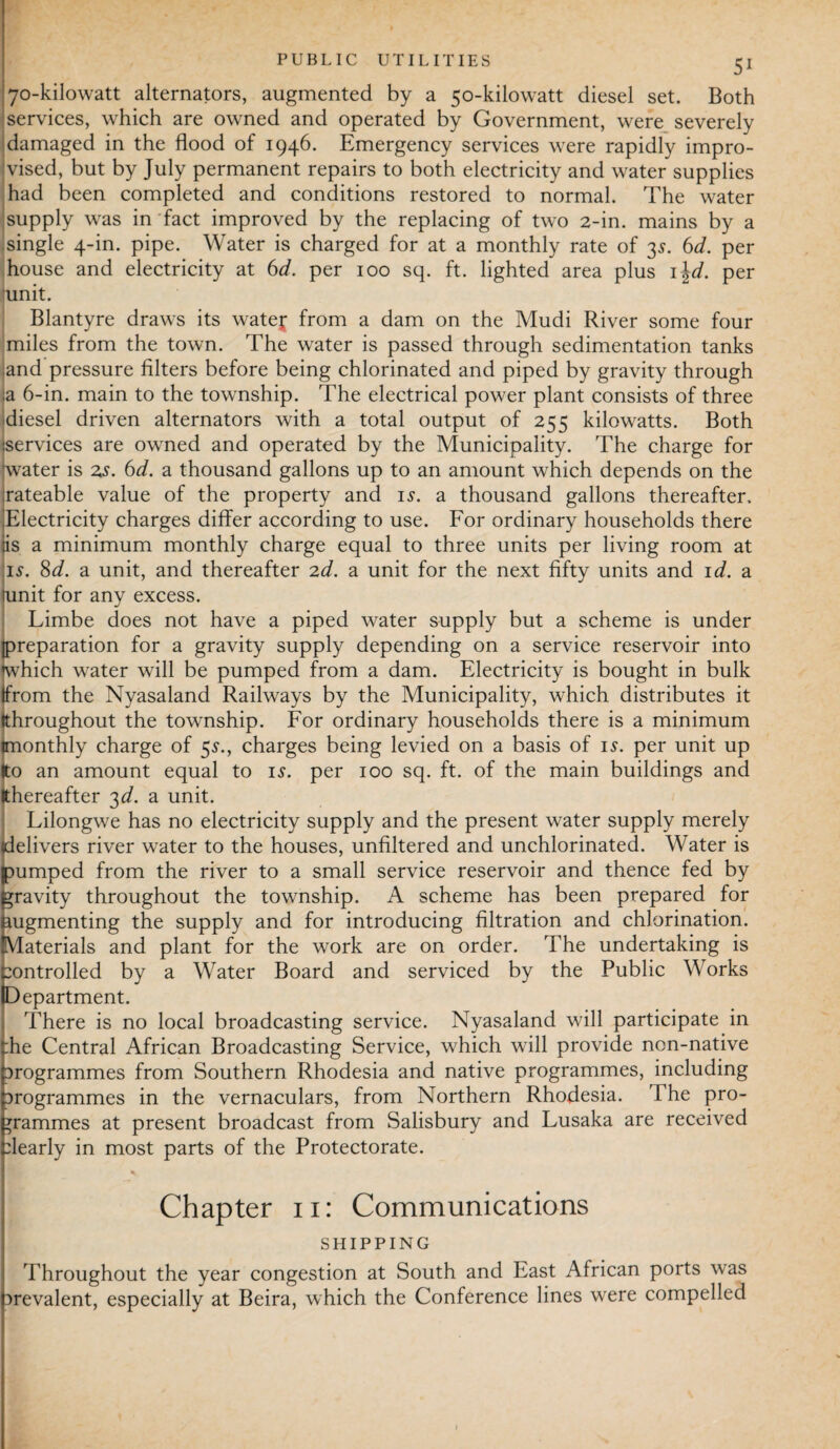 PUBLIC UTILITIES 70-kilowatt alternators, augmented by a 50-kilowatt diesel set. Both services, which are owned and operated by Government, were severely damaged in the flood of 1946. Emergency services were rapidly impro¬ vised, but by July permanent repairs to both electricity and water supplies had been completed and conditions restored to normal. The water supply was in fact improved by the replacing of two 2-in. mains by a single 4-in. pipe. Water is charged for at a monthly rate of 35. 6d. per house and electricity at 6d. per 100 sq. ft. lighted area plus 1 \d. per ’unit. Blantyre draws its watej from a dam on the Mudi River some four miles from the town. The water is passed through sedimentation tanks and pressure filters before being chlorinated and piped by gravity through ;a 6-in. main to the township. The electrical power plant consists of three diesel driven alternators with a total output of 255 kilowatts. Both :services are owned and operated by the Municipality. The charge for (water is zs. 6d. a thousand gallons up to an amount which depends on the xateable value of the property and is. a thousand gallons thereafter. Electricity charges differ according to use. For ordinary households there iis a minimum monthly charge equal to three units per living room at is. 8d. a unit, and thereafter 2d. a unit for the next fifty units and id. a omit for any excess. Limbe does not have a piped water supply but a scheme is under [preparation for a gravity supply depending on a service reservoir into (which water will be pumped from a dam. Electricity is bought in bulk (from the Nyasaland Railways by the Municipality, which distributes it (throughout the township. For ordinary households there is a minimum (monthly charge of 5s., charges being levied on a basis of is. per unit up Ito an amount equal to is. per 100 sq. ft. of the main buildings and (thereafter 3d. a unit. Lilongwe has no electricity supply and the present water supply merely delivers river water to the houses, unfiltered and unchlorinated. Water is jpumped from the river to a small service reservoir and thence fed by gravity throughout the township. A scheme has been prepared for augmenting the supply and for introducing filtration and chlorination. (Materials and plant for the work are on order. The undertaking is :ontrolled by a Water Board and serviced by the Public Works Department. There is no local broadcasting service. Nyasaland will participate in :he Central African Broadcasting Service, which will provide non-native Drogrammes from Southern Rhodesia and native programmes, including Drogrammes in the vernaculars, from Northern Rhodesia. The pro¬ grammes at present broadcast from Salisbury and Lusaka are received dearly in most parts of the Protectorate. Chapter 11: Communications SHIPPING Throughout the year congestion at South and Last African ports was prevalent, especially at Beira, which the Conference lines were compelled