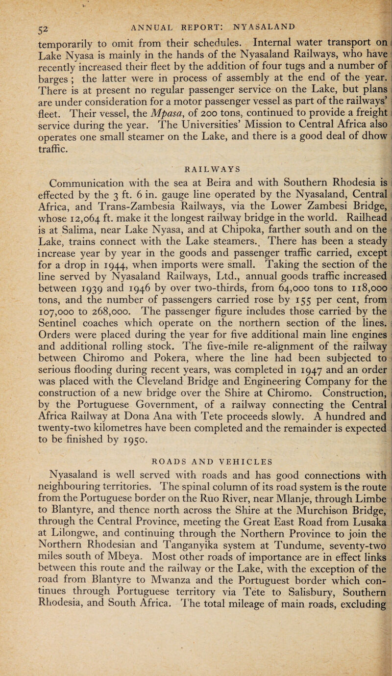 temporarily to omit from their schedules. Internal water transport on Lake Nyasa is mainly in the hands of the Nyasaland Railways, who have recently increased their fleet by the addition of four tugs and a number of barges ; the latter were in process of assembly at the end of the year. There is at present no regular passenger service on the Lake, but plans are under consideration for a motor passenger vessel as part of the railways’ fleet. Their vessel, the Mpasa, of 200 tons, continued to provide a freight service during the year. The Universities’ Mission to Central Africa also operates one small steamer on the Lake, and there is a good deal of dhow traffic. RAILWAYS Communication with the sea at Beira and with Southern Rhodesia is effected by the 3 ft. 6 in. gauge line operated by the Nyasaland, Central Africa, and Trans-Zambesia Railways, via the Lower Zambesi Bridge, whose 12,064 ft. make it the longest railway bridge in the world. Railhead is at Salima, near Lake Nyasa, and at Chipoka, farther south and on the Lake, trains connect with the Lake steamers.. There has been a steady increase year by year in the goods and passenger traffic carried, except for a drop in 1944, when imports were small. Taking the section of the line served by Nyasaland Railways, Ltd., annual goods traffic increased between 1939 and 1946 by over two-thirds, from 64,000 tons to 118,000 tons, and the number of passengers carried rose by 155 per cent, from 107,000 to 268,000. The passenger figure includes those carried by the Sentinel coaches which operate on the northern section of the lines. Orders were placed during the year for five additional main line engines and additional rolling stock. The five-mile re-alignment of the railway between Chiromo and Pokera, where the line had been subjected to serious flooding during recent years, was completed in 1947 and an order was placed with the Cleveland Bridge and Engineering Company for the construction of a new bridge over the Shire at Chiromo. Construction, by the Portuguese Government, of a railway connecting the Central Africa Railway at Dona Ana with Tete proceeds slowly. A hundred and twenty-two kilometres have been completed and the remainder is expected to be finished by 1950. ROADS AND VEHICLES Nyasaland is well served with roads and has good connections with neighbouring territories. The spinal column of its road system is the route from the Portuguese border on the Ruo River, near Mlanje, through Limbe to Blantyre, and thence north across the Shire at the Murchison Bridge, through the Central Province, meeting the Great East Road from Lusaka at Lilongwe, and continuing through the Northern Province to join the Northern Rhodesian and Tanganyika system at Tundume, seventy-two miles south of Mbeya. Most other roads of importance are in effect links between this route and the railway or the Lake, with the exception of the road from Blantyre to Mwanza and the Portuguest border which con¬ tinues through Portuguese territory via Tete to Salisbury, Southern Rhodesia, and South Africa. The total mileage of main roads, excluding