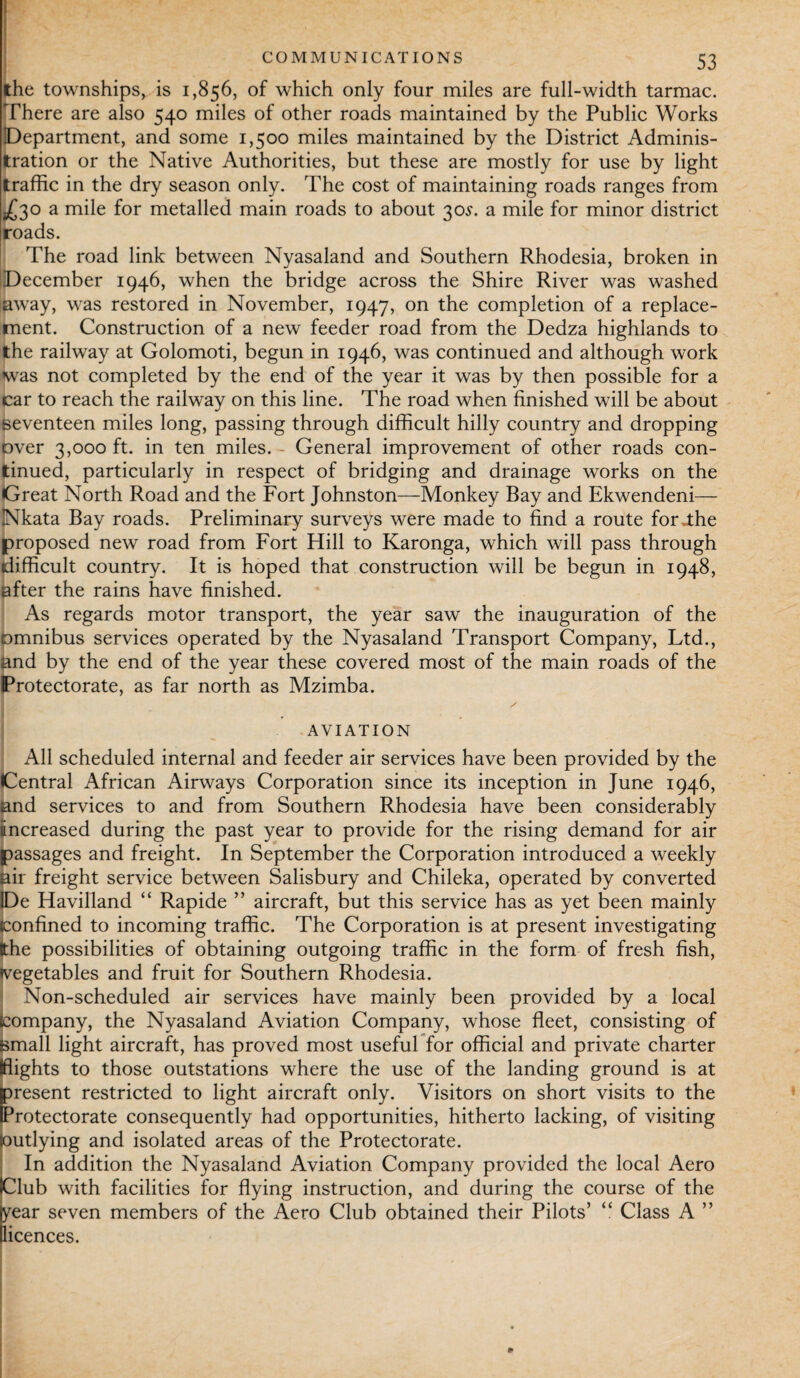 COMMUNICATIONS the townships, is 1,856, of which only four miles are full-width tarmac. There are also 540 miles of other roads maintained by the Public Works Department, and some 1,500 miles maintained by the District Adminis¬ tration or the Native Authorities, but these are mostly for use by light traffic in the dry season only. The cost of maintaining roads ranges from £30 a mile for metalled main roads to about 30$. a mile for minor district roads. The road link between Nyasaland and Southern Rhodesia, broken in December 1946, when the bridge across the Shire River was washed away, was restored in November, 1947, on the completion of a replace¬ ment. Construction of a new feeder road from the Dedza highlands to the railway at Golomoti, begun in 1946, was continued and although work was not completed by the end of the year it was by then possible for a car to reach the railway on this line. The road when finished will be about seventeen miles long, passing through difficult hilly country and dropping over 3,000 ft. in ten miles. - General improvement of other roads con¬ tinued, particularly in respect of bridging and drainage works on the Great North Road and the Fort Johnston—Monkey Bay and Ekwendeni— Nkata Bay roads. Preliminary surveys were made to find a route for .the proposed new road from Fort Hill to Karonga, which will pass through difficult country. It is hoped that construction will be begun in 1948, after the rains have finished. As regards motor transport, the year saw the inauguration of the bmnibus services operated by the Nyasaland Transport Company, Ltd., and by the end of the year these covered most of the main roads of the Protectorate, as far north as Mzimba. AVIATION All scheduled internal and feeder air services have been provided by the Central African Airways Corporation since its inception in June 1946, and services to and from Southern Rhodesia have been considerably increased during the past year to provide for the rising demand for air passages and freight. In September the Corporation introduced a weekly air freight service between Salisbury and Chileka, operated by converted De Havilland “ Rapide ” aircraft, but this service has as yet been mainly Confined to incoming traffic. The Corporation is at present investigating tthe possibilities of obtaining outgoing traffic in the form of fresh fish, ^vegetables and fruit for Southern Rhodesia. Non-scheduled air services have mainly been provided by a local company, the Nyasaland Aviation Company, whose fleet, consisting of [small light aircraft, has proved most useful for official and private charter (flights to those outstations where the use of the landing ground is at present restricted to light aircraft only. Visitors on short visits to the Protectorate consequently had opportunities, hitherto lacking, of visiting (outlying and isolated areas of the Protectorate. In addition the Nyasaland Aviation Company provided the local Aero Club with facilities for flying instruction, and during the course of the year seven members of the Aero Club obtained their Pilots’ “ Class A ” licences.