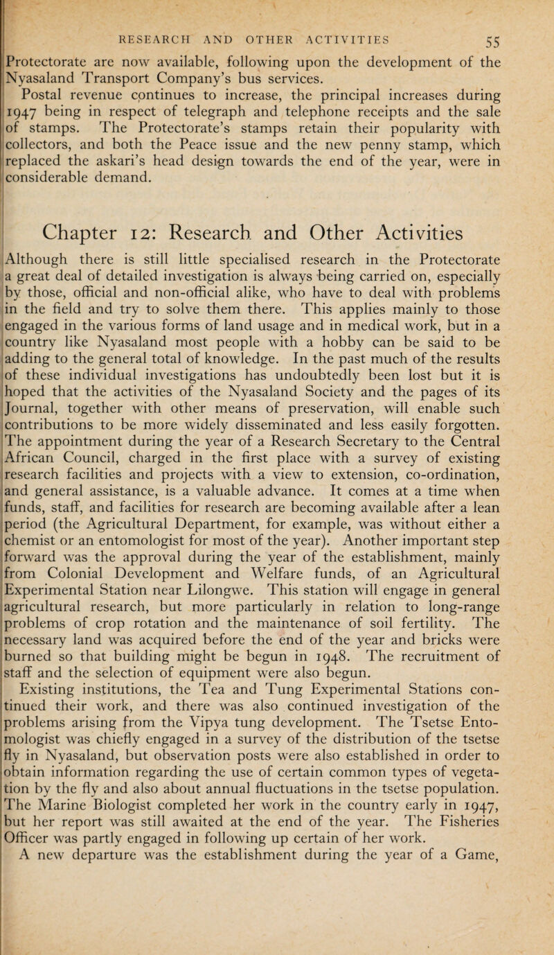 Protectorate are now available, following upon the development of the Nyasaland Transport Company’s bus services. Postal revenue continues to increase, the principal increases during 1947 being in respect of telegraph and telephone receipts and the sale of stamps. The Protectorate’s stamps retain their popularity with collectors, and both the Peace issue and the new penny stamp, which replaced the askari’s head design towards the end of the year, were in considerable demand. Chapter 12: Research and Other Activities Although there is still little specialised research in the Protectorate a great deal of detailed investigation is always being carried on, especially by those, official and non-official alike, who have to deal with problems in the field and try to solve them there. This applies mainly to those engaged in the various forms of land usage and in medical work, but in a country like Nyasaland most people with a hobby can be said to be adding to the general total of knowledge. In the past much of the results of these individual investigations has undoubtedly been lost but it is hoped that the activities of the Nyasaland Society and the pages of its Journal, together with other means of preservation, will enable such contributions to be more widely disseminated and less easily forgotten. The appointment during the year of a Research Secretary to the Central African Council, charged in the first place with a survey of existing research facilities and projects with a view to extension, co-ordination, and general assistance, is a valuable advance. It comes at a time when funds, staff, and facilities for research are becoming available after a lean period (the Agricultural Department, for example, was without either a chemist or an entomologist for most of the year). Another important step forward was the approval during the year of the establishment, mainly from Colonial Development and Welfare funds, of an Agricultural Experimental Station near Lilongwe. This station will engage in general agricultural research, but more particularly in relation to long-range problems of crop rotation and the maintenance of soil fertility. The necessary land was acquired before the end of the year and bricks were burned so that building might be begun in 1948. The recruitment of staff and the selection of equipment were also begun. Existing institutions, the Tea and Tung Experimental Stations con¬ tinued their work, and there was also continued investigation of the problems arising from the Vipya tung development. The Tsetse Ento¬ mologist was chiefly engaged in a survey of the distribution of the tsetse fly in Nyasaland, but observation posts were also established in order to -obtain information regarding the use of certain common types of vegeta¬ tion by the fly and also about annual fluctuations in the tsetse population. 'The Marine Biologist completed her work in the country early in 1947, but her report was still awaited at the end of the year. The Fisheries : Officer was partly engaged in following up certain of her work. A new departure was the establishment during the year of a Game,