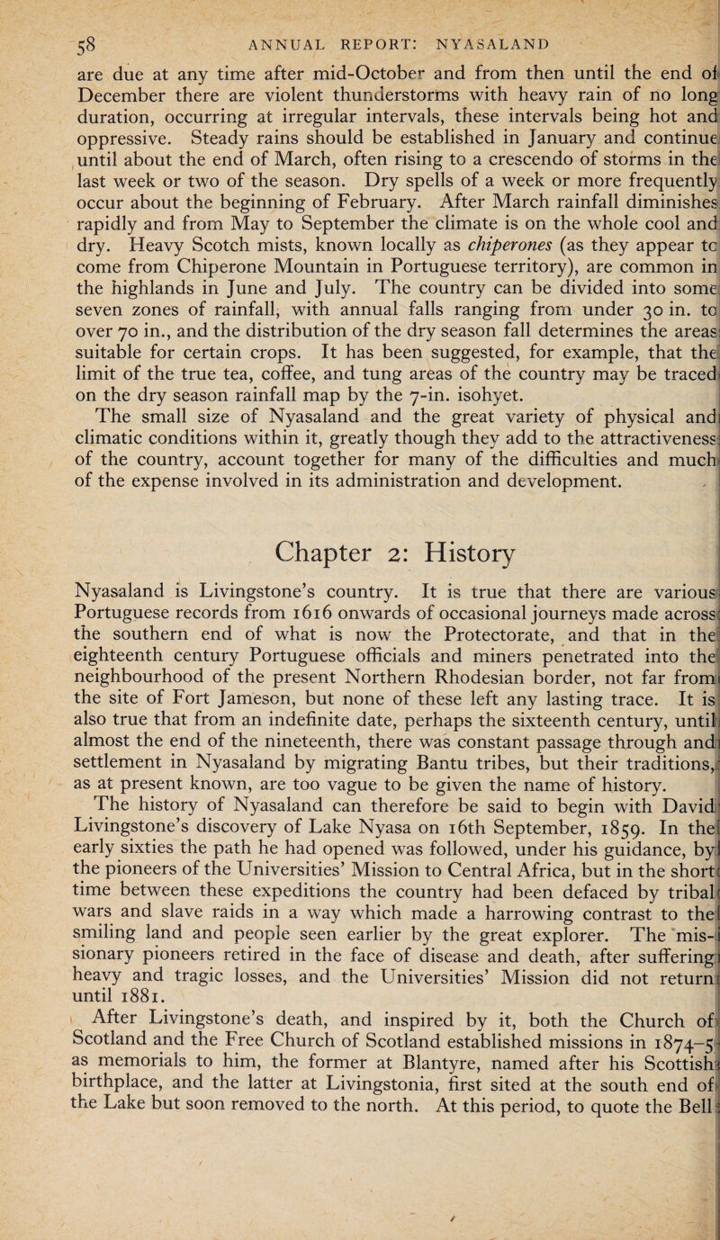 are due at any time after mid-October and from then until the end of December there are violent thunderstorms with heavy rain of no long duration, occurring at irregular intervals, these intervals being hot and oppressive. Steady rains should be established in January and continue until about the end of March, often rising to a crescendo of storms in the last week or two of the season. Dry spells of a week or more frequently occur about the beginning of February. After March rainfall diminishes rapidly and from May to September the climate is on the whole cool and dry. Heavy Scotch mists, known locally as chiperones (as they appear to come from Chiperone Mountain in Portuguese territory), are common in the highlands in June and July. The country can be divided into some seven zones of rainfall, with annual falls ranging from under 30 in. to over 70 in., and the distribution of the dry season fall determines the areas: suitable for certain crops. It has been suggested, for example, that the limit of the true tea, coffee, and tung areas of the country may be traced' on the dry season rainfall map by the 7-in. isohyet. The small size of Nyasaland and the great variety of physical andi climatic conditions within it, greatly though they add to the attractiveness: of the country, account together for many of the difficulties and much of the expense involved in its administration and development. Chapter 2: History Nyasaland is Livingstone’s country. It is true that there are various- Portuguese records from 1616 onwards of occasional journeys made across: the southern end of what is now the Protectorate, and that in the: eighteenth century Portuguese officials and miners penetrated into the neighbourhood of the present Northern Rhodesian border, not far from< the site of Fort Jameson, but none of these left any lasting trace. It is also true that from an indefinite date, perhaps the sixteenth century, until almost the end of the nineteenth, there was constant passage through ands settlement in Nyasaland by migrating Bantu tribes, but their traditions,: as at present known, are too vague to be given the name of history. The history of Nyasaland can therefore be said to begin with David1 Livingstone’s discovery of Lake Nyasa on 16th September, 1859. In the? early sixties the path he had opened was followed, under his guidance, by! the pioneers of the Universities’ Mission to Central Africa, but in the short : time between these expeditions the country had been defaced by tribal: wars and slave raids in a way which made a harrowing contrast to the! smiling land and people seen earlier by the great explorer. The mis-i sionary pioneers retired in the face of disease and death, after sufferings heavy and tragic losses, and the Universities’ Mission did not return: until 1881. After Livingstone’s death, and inspired by it, both the Church ofi Scotland and the Free Church of Scotland established missions in 1874-5 as memorials to him, the former at Blantyre, named after his Scottish birthplace, and the latter at Livingstonia, first sited at the south end of the Lake but soon removed to the north. At this period, to quote the Bell