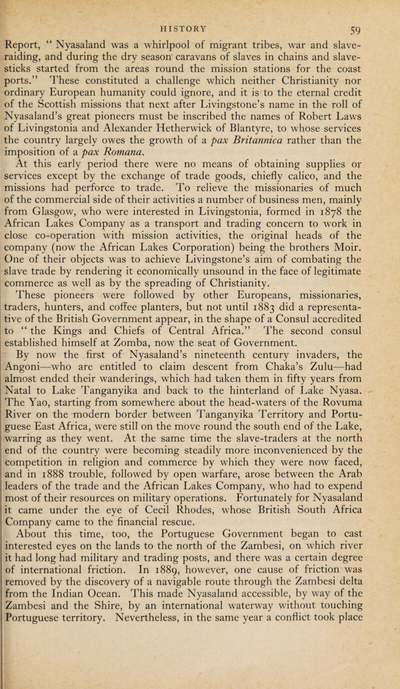 Report, “ Nyasaland was a whirlpool of migrant tribes, war and slave¬ raiding, and during the dry season caravans of slaves in chains and slave- sticks started from the areas round the mission stations for the coast ports.” These constituted a challenge which neither Christianity nor ordinary European humanity could ignore, and it is to the eternal credit of the Scottish missions that next after Livingstone’s name in the roll of Nyasaland’s great pioneers must be inscribed the names of Robert Laws of Livingstonia and Alexander Hetherwick of Blantyre, to whose services the country largely owes the growth of a pax Britannica rather than the imposition of a pax Romana. At this early period there were no means of obtaining supplies or services except by the exchange of trade goods, chiefly calico, and the missions had perforce to trade. To relieve the missionaries of much of the commercial side of their activities a number of business men, mainly from Glasgow, who were interested in Livingstonia, formed in 1878 the African Lakes Company as a transport and trading concern to work in close co-operation with mission activities, the original heads of the company (now the African Lakes Corporation) being the brothers Moir. One of their objects was to achieve Livingstone’s aim of combating the slave trade by rendering it economically unsound in the face of legitimate commerce as well as by the spreading of Christianity. These pioneers were followed by other Europeans, missionaries, traders, hunters, and coffee planters, but not until 1883 did a representa¬ tive of the British Government appear, in the shape of a Consul accredited to “ the Kings and Chiefs of Central Africa.” The second consul established himself at Zomba, now the seat of Government. By now the first of Nyasaland’s nineteenth century invaders, the Angoni—who are entitled to claim descent from Chaka’s Zulu—had almost ended their wanderings, which had taken them in fifty years from Natal to Lake Tanganyika and back to the hinterland of Lake Nyasa. The Yao, starting from somewhere about the head-waters of the Rovuma River on the modern border between Tanganyika Territory and Portu¬ guese East Africa, were still on the move round the south end of the Lake, warring as they went. At the same time the slave-traders at the north end of the country were becoming steadily more inconvenienced by the competition in religion and commerce by which they were now faced, and in 1888 trouble, followed by open warfare, arose between the Arab leaders of the trade and the African Lakes Company, who had to expend most of their resources on military operations. Fortunately for Nyasaland it came under the eye of Cecil Rhodes, whose British South Africa Company came to the financial rescue. About this time, too, the Portuguese Government began to cast interested eyes on the lands to the north of the Zambesi, on which river it had long had military and trading posts, and there was a certain degree ! of international friction. In 1889, however, one cause of friction was removed by the discovery of a navigable route through the Zambesi delta from the Indian Ocean. This made Nyasaland accessible, by way of the Zambesi and the Shire, by an international waterway without touching Portuguese territory. Nevertheless, in the same year a conflict took place