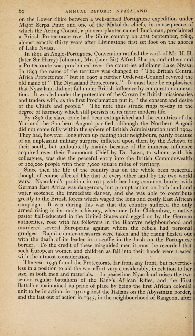 on the Lower Shire between a well-armed Portuguese expedition under Major Serpa Pinto and one of the Makololo chiefs, in consequence of which the Acting Consul, a pioneer planter named Buchanan, proclaimed a British Protectorate over the Shire country on 21st September, 1889, almost exactly thirty years after Livingstone first set foot on the shores of Lake Nyasa. In 1891 an Anglo-Portuguese Convention ratified the work of Mr. H. H. (later Sir Harry) Johnston, Mr. (later Sir) Alfred Sharpe, and others and a Protectorate was proclaimed over the countries adjoining Lake Nyasa. In 1893 the name of the territory was changed to “ The British Central Africa Protectorate,” but in 1907 a further Order-in-Council revived the old name of “ The Nyasaland Protectorate.” It must here be emphasised that Nyasaland did not fall under British influence by conquest or annexa¬ tion. It was led under the protection of the Crown by British missionaries and traders with, as the first Proclamation put it, “ the consent and desire of the Chiefs and people.” The note thus struck rings to-day in the 1 degree of harmony which still persists in its more modern life. By 1896 the slave trade had been extinguished and the countries of the i Yao and the Southern Angoni pacified, although the Northern Angoni j did not come fully within the sphere of British Administration until 1904. J They had, however, long given up raiding their neighbours, partly because 3 of an unpleasant military surprise inflicted upon them by the Achewa to 1 their south, but undoubtedly mainly because of the immense influence : acquired over their Paramount Chief by Dr. Laws, to whom, with his : colleagues, was due the peaceful entry into the British Commonwealth : of 100,000 people with their 5,000 square miles of territory. Since then the life of the country has on the wdiole been peaceful, 1 though of course affected like that of every other land by the two world 1 wars. Nyasaland’s position in 1914 with her long common border wfith | German East Africa was dangerous, but prompt action on both land and i water scotched the immediate danger, and she was able to contribute l greatly to the British forces which waged the long and costly East African t campaign. It was during this wrar that the country suffered the only l armed rising in its modern history, when one John Chilembwe, a native pastor half-educated in the United States and egged on by the German £ authorities, rose with his followers in the Blantyre neighbourhood and i murdered several Europeans against whom the rebels had personal | grudges. Rapid counter-measures were taken and the rising fizzled out 1 with the death of its leader in a scuffle in the bush on the Portuguese 5 border. To the credit of these misguided men it must be recorded that 1 such European women and children as fell into their hands were treated f with the utmost consideration. The year 1939 found the Protectorate far from any front, but neverthe- ) less in a position to aid the war effort very considerably, in relation to her ) size, in both men and materials. In peacetime Nyasaland raises the two ? senior regular battalions of the King’s African Rifles, and the First r Battalion maintained its pride of place by being the first African colonial 1 unit to be in action, in 1940 against the Italians on the Abyssinian border, $ and the last out of action in 1945, in the neighbourhood of Rangoon, after )