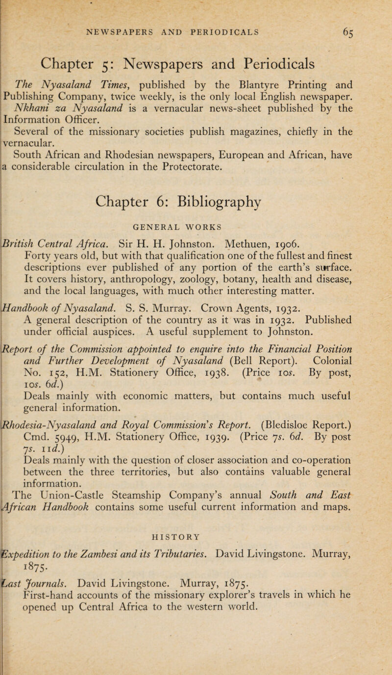 Chapter 5: Newspapers and Periodicals The Nyasaland Times, published by the Blantyre Printing and Publishing Company, twice weekly, is the only local English newspaper. Nkhani za Nyasaland is a vernacular news-sheet published by the Information Officer. Several of the missionary societies publish magazines, chiefly in the vernacular. South African and Rhodesian newspapers, European and African, have a considerable circulation in the Protectorate. Chapter 6: Bibliography GENERAL WORKS British Central Africa. Sir H. H. Johnston. Methuen, 1906. Forty years old, but with that qualification one of the fullest and finest descriptions ever published of any portion of the earth’s surface. It covers history, anthropology, zoology, botany, health and disease, and the local languages, with much other interesting matter. Handbook of Nyasaland. S. S. Murray. Crown Agents, 1932. A general description of the country as it was in 1932. Published under official auspices. A useful supplement to Johnston. Report of the Commission appointed to enquire into the Financial Position and Further Development of Nyasaland (Bell Report). Colonial No. 152, H.M. Stationery Office, 1938. (Price 10s. By post, 1 os. 6d.) Deals mainly with economic matters, but contains much useful general information. r • Rhodesia-Nyasaland and Royal Commission's Report. (Bledisloe Report.) Cmd. 5949, H.M. Stationery Office, 1939. (Price 7s. 6d. By post 7s. lid.) Deals mainly with the question of closer association and co-operation between the three territories, but also contains valuable general information. The Union-Castle Steamship Company’s annual South and East African Handbook contains some useful current information and maps. HISTORY Expedition to the Zambesi and its Tributaries. David Livingstone. Murray, ; 1875. Last Journals. David Livingstone. Murray, 1875. First-hand accounts of the missionary explorer’s travels in which he opened up Central Africa to the western world.