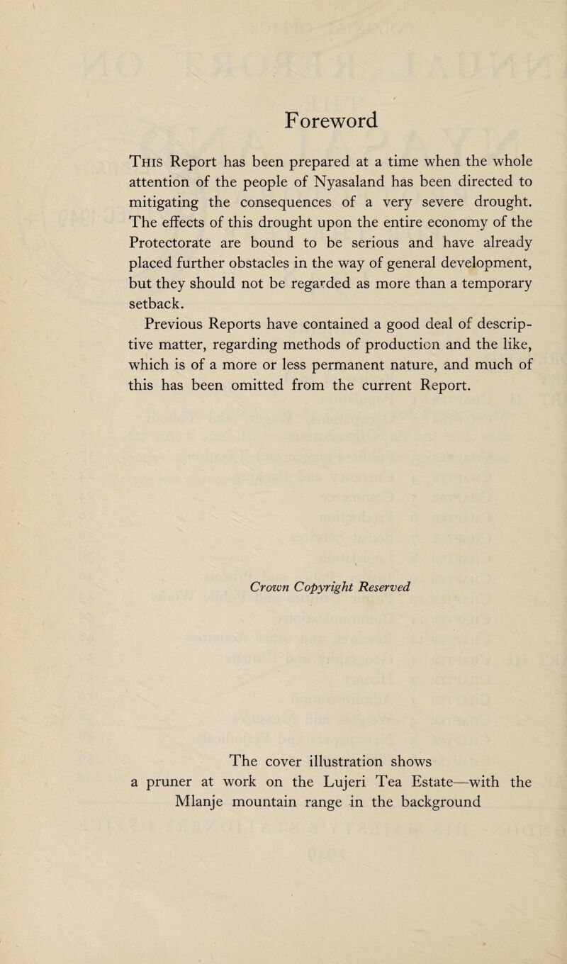 Foreword This Report has been prepared at a time when the whole attention of the people of Nyasaland has been directed to mitigating the consequences of a very severe drought. The effects of this drought upon the entire economy of the Protectorate are bound to be serious and have already placed further obstacles in the way of general development, but they should not be regarded as more than a temporary setback. Previous Reports have contained a good deal of descrip¬ tive matter, regarding methods of production and the like, which is of a more or less permanent nature, and much of this has been omitted from the current Report. Crown Copyright Reserved The cover illustration shows a pruner at work on the Lujeri Tea Estate—with the Mlanje mountain range in the background