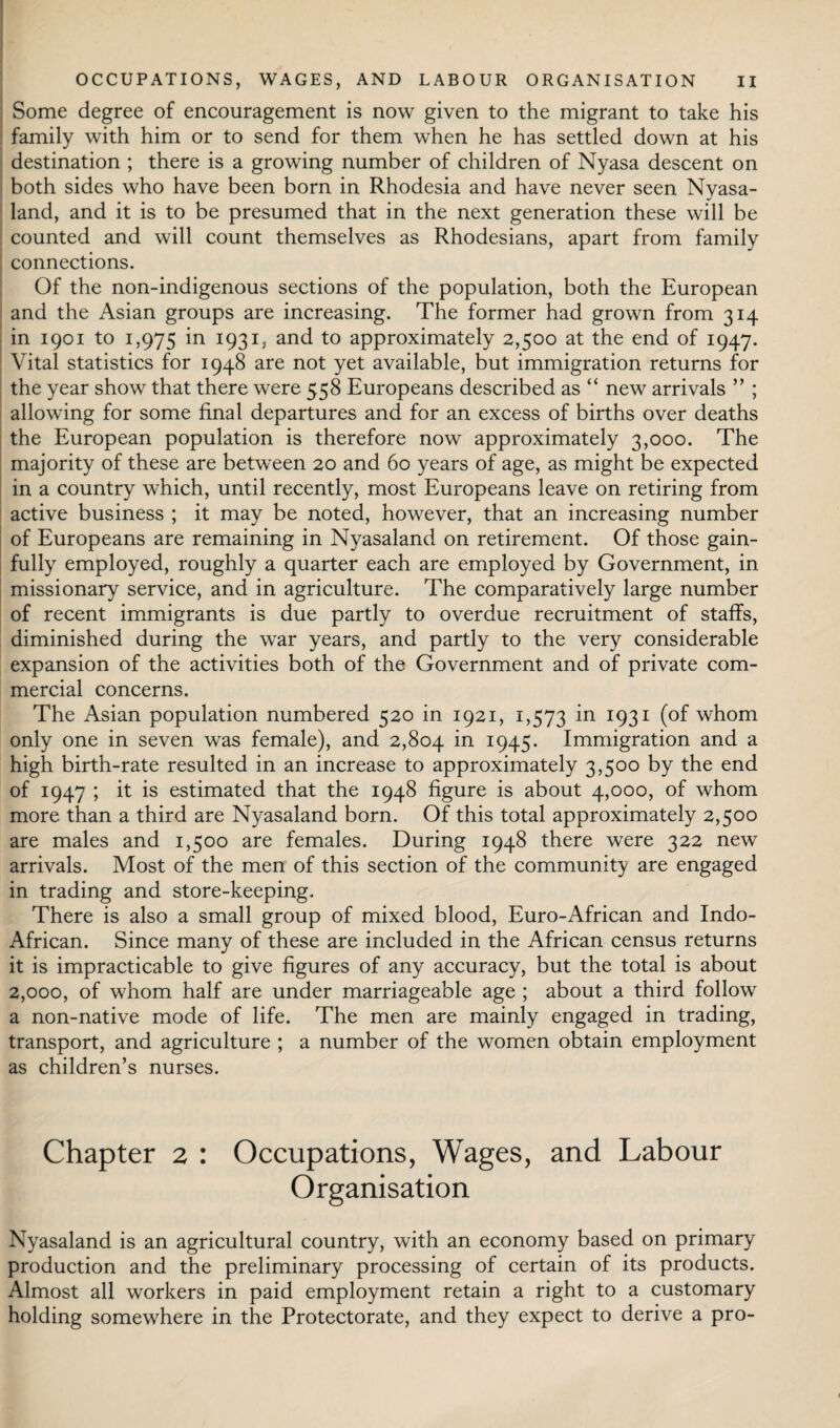 Some degree of encouragement is now given to the migrant to take his family with him or to send for them when he has settled down at his destination ; there is a growing number of children of Nyasa descent on both sides who have been born in Rhodesia and have never seen Nyasa- land, and it is to be presumed that in the next generation these will be counted and will count themselves as Rhodesians, apart from family connections. Of the non-indigenous sections of the population, both the European and the Asian groups are increasing. The former had grown from 314 in 1901 to 1,975 in 1931, and to approximately 2,500 at the end of 1947. Vital statistics for 1948 are not yet available, but immigration returns for the year show that there were 558 Europeans described as “ new arrivals ” ; allowing for some final departures and for an excess of births over deaths the European population is therefore now approximately 3,000. The majority of these are between 20 and 60 years of age, as might be expected in a country which, until recently, most Europeans leave on retiring from active business ; it may be noted, however, that an increasing number of Europeans are remaining in Nyasaland on retirement. Of those gain¬ fully employed, roughly a quarter each are employed by Government, in missionary service, and in agriculture. The comparatively large number of recent immigrants is due partly to overdue recruitment of staffs, diminished during the war years, and partly to the very considerable expansion of the activities both of the Government and of private com¬ mercial concerns. The Asian population numbered 520 in 1921, 1,573 in 1931 (of whom only one in seven was female), and 2,804 in 1945. Immigration and a high birth-rate resulted in an increase to approximately 3,500 by the end of 1947 ; it is estimated that the 1948 figure is about 4,000, of whom more than a third are Nyasaland born. Of this total approximately 2,500 are males and 1,500 are females. During 1948 there were 322 new arrivals. Most of the men of this section of the community are engaged in trading and store-keeping. There is also a small group of mixed blood, Euro-African and Indo- African. Since many of these are included in the African census returns it is impracticable to give figures of any accuracy, but the total is about 2,000, of whom half are under marriageable age ; about a third follow a non-native mode of life. The men are mainly engaged in trading, transport, and agriculture ; a number of the women obtain employment as children’s nurses. Chapter 2 : Occupations, Wages, and Labour Organisation Nyasaland is an agricultural country, with an economy based on primary production and the preliminary processing of certain of its products. Almost all workers in paid employment retain a right to a customary holding somewhere in the Protectorate, and they expect to derive a pro-