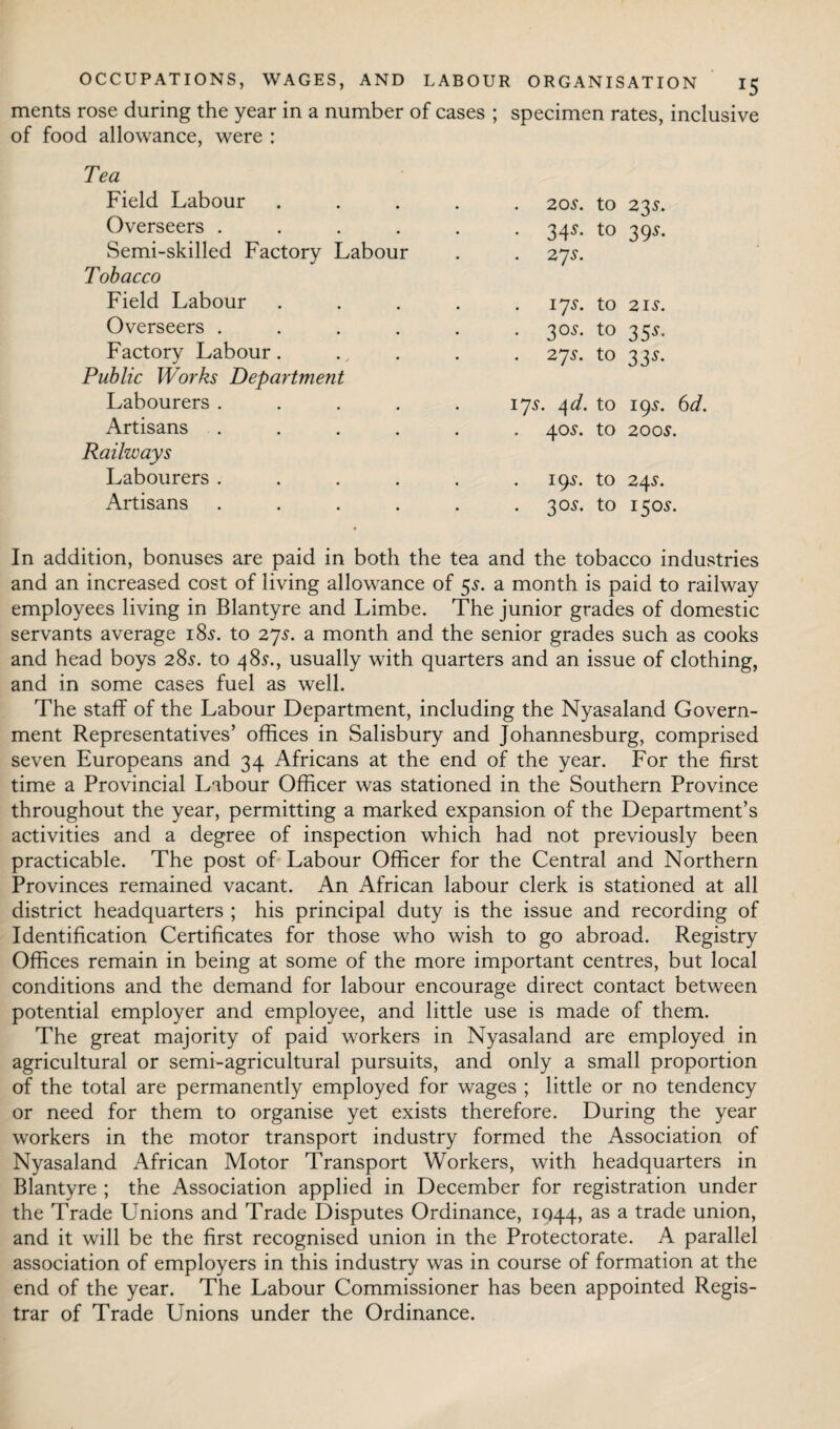 ments rose during the year in a number of cases ; specimen rates, inclusive of food allowance, were : Tea Field Labour Overseers .... Semi-skilled Factory Labour Tobacco Field Labour Overseers .... Factory Labour. Public Works Department Labourers .... Artisans .... Railways Labourers .... Artisans .... 20s. to 23*. - 34*- to 39*- 27J. 17 s. to 21 s. . 30$. to 35s- 27 s. to 33s- 17s. l\d. to 19s. 6d. 40$. to 0 0 195. to 24 S. . 30$. to 15°*- In addition, bonuses are paid in both the tea and the tobacco industries and an increased cost of living allowance of 5s. a month is paid to railway employees living in Blantyre and Limbe. The junior grades of domestic servants average 18s. to 27s. a month and the senior grades such as cooks and head boys 28s', to 48s., usually with quarters and an issue of clothing, and in some cases fuel as well. The staff of the Labour Department, including the Nyasaland Govern¬ ment Representatives’ offices in Salisbury and Johannesburg, comprised seven Europeans and 34 Africans at the end of the year. For the first time a Provincial Labour Officer was stationed in the Southern Province throughout the year, permitting a marked expansion of the Department’s activities and a degree of inspection which had not previously been practicable. The post of Labour Officer for the Central and Northern Provinces remained vacant. An African labour clerk is stationed at all district headquarters ; his principal duty is the issue and recording of Identification Certificates for those who wish to go abroad. Registry Offices remain in being at some of the more important centres, but local conditions and the demand for labour encourage direct contact between potential employer and employee, and little use is made of them. The great majority of paid workers in Nyasaland are employed in agricultural or semi-agricultural pursuits, and only a small proportion of the total are permanently employed for wages ; little or no tendency or need for them to organise yet exists therefore. During the year workers in the motor transport industry formed the Association of Nyasaland African Motor Transport Workers, with headquarters in Blantyre ; the Association applied in December for registration under the Trade Unions and Trade Disputes Ordinance, 1044, as a trade union, and it will be the first recognised union in the Protectorate. A parallel association of employers in this industry was in course of formation at the end of the year. The Labour Commissioner has been appointed Regis¬ trar of Trade Unions under the Ordinance.
