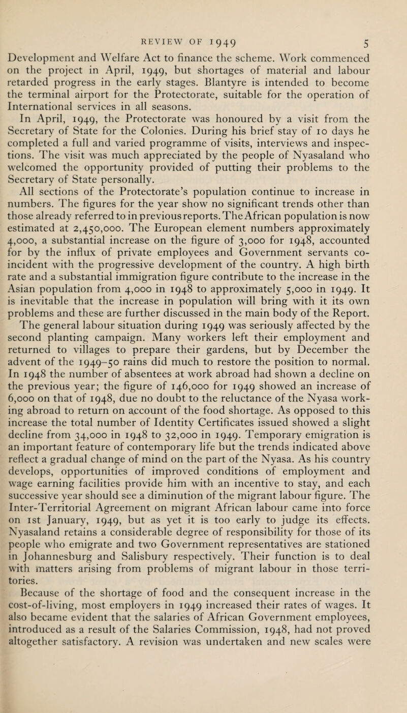 Development and Welfare Act to finance the scheme. Work commenced on the project in April, 1949, but shortages of material and labour retarded progress in the early stages. Blantyre is intended to become the terminal airport for the Protectorate, suitable for the operation of International services in all seasons. In April, 1949, the Protectorate was honoured by a visit from the Secretary of State for the Colonies. During his brief stay of 10 days he completed a full and varied programme of visits, interviews and inspec¬ tions. The visit was much appreciated by the people of Nyasaland who welcomed the opportunity provided of putting their problems to the Secretary of State personally. All sections of the Protectorate’s population continue to increase in numbers. The figures for the year show no significant trends other than those already referred to in previous reports. The African population is now estimated at 2,450,000. The European element numbers approximately 4,000, a substantial increase on the figure of 3,000 for 1948, accounted for by the influx of private employees and Government servants co¬ incident with the progressive development of the country. A high birth rate and a substantial immigration figure contribute to the increase in the Asian population from 4,000 in 1948 to approximately 5,000 in 1949. It is inevitable that the increase in population will bring with it its own problems and these are further discussed in the main body of the Report. The general labour situation during 1949 was seriously affected by the second planting campaign. Many workers left their employment and returned to villages to prepare their gardens, but by December the advent of the 1949-50 rains did much to restore the position to normal. In 1948 the number of absentees at work abroad had shown a decline on the previous year; the figure of 146,000 for 1949 showed an increase of 6,000 on that of 1948, due no doubt to the reluctance of the Nyasa work¬ ing abroad to return on account of the food shortage. As opposed to this increase the total number of Identity Certificates issued showed a slight decline from 34,000 in 1948 to 32,000 in 1949. Temporary emigration is an important feature of contemporary life but the trends indicated above reflect a gradual change of mind on the part of the Nyasa. As his country develops, opportunities of improved conditions of employment and wage earning facilities provide him with an incentive to stay, and each successive year should see a diminution of the migrant labour figure. The Inter-Territorial Agreement on migrant African labour came into force on 1 st January, 1949, but as yet it is too early to judge its effects. Nyasaland retains a considerable degree of responsibility for those of its people who emigrate and two Government representatives are stationed in Johannesburg and Salisbury respectively. Their function is to deal with matters arising from problems of migrant labour in those terri¬ tories. Because of the shortage of food and the consequent increase in the cost-of-living, most employers in 1949 increased their rates of wages. It also became evident that the salaries of African Government employees, introduced as a result of the Salaries Commission, 1948, had not proved altogether satisfactory. A revision was undertaken and new scales were