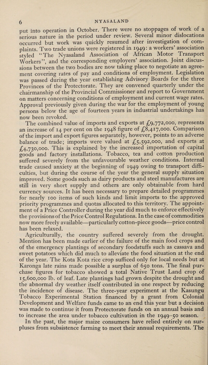 put into operation in October. There were no stoppages of work of a serious nature in the period under review. Several minor dislocations occurred but work was quickly resumed after investigation of com¬ plaints. Two trade unions were registered in 1949: a workers’ association styled “The Nyasaland Association of African Motor Transport Workers”, and the corresponding employers’ association. Joint discus¬ sions between the two bodies are now taking place to negotiate an agree¬ ment covering rates of pay and conditions of employment. Legislation was passed during the year establishing Advisory Boards for the three Provinces of the Protectorate. They are convened quarterly under the chairmanship of the Provincial Commissioner and report to Government on matters concerning conditions of employment and current wage rates. Approval previously given during the war for the employment of young persons below the age of fourteen years in industrial undertakings has now been revoked. The combined value of imports and exports at £9,772,000, represents an increase of 14 per cent on the 1948 figure of £8,417,000. Comparison of the import and export figures separately, however, points to an adverse balance of trade; imports were valued at £5,592,000, and exports at £4,730,000. This is explained by the increased importation of capital goods and factory installations. Tobacco, tea and cotton production suffered severely from the unfavourable weather conditions. Internal trade caused anxiety at the beginning of 1949 owing to transport diffi¬ culties, but during the course of the year the general supply situation improved. Some goods such as dairy products and steel manufactures are still in very short supply and others are only obtainable from hard currency sources. It has been necessary to prepare detailed programmes for nearly 100 items of such kinds and limit imports to the approved priority programmes and quotas allocated to this territory. The appoint¬ ment of a Price Controller during the year did much to enforce effectively the provisions of the Price Control Regulations. In the case of commodities now more freely available—particularly cotton-piece goods—price control has been relaxed. Agriculturally, the country suffered severely from the drought. Mention has been made earlier of the failure of the main food crops and of the emergency plantings of secondary foodstuffs such as cassava and sweet potatoes which did much to alleviate the food situation at the end of the year. The Kota Kota rice crop sufficed only for local needs but at Karonga late rains made possible a surplus of 650 tons. The final pur¬ chase figures for tobacco showed a total Native Trust Land crop of 15,600,000 lb. of leaf. Late plantings had grown despite the drought and the abnormal dry weather itself contributed in one respect by reducing the incidence of disease. The three-year experiment at the Kasungu Tobacco Experimental Station financed by a grant from Colonial Development and Welfare funds came to an end this year but a decision was made to continue it from Protectorate funds on an annual basis and to increase the area under tobacco cultivation in the 1949-50 season. In the past, the major maize consumers have relied entirely on sur¬ pluses from subsistence farming to meet their annual requirements. The