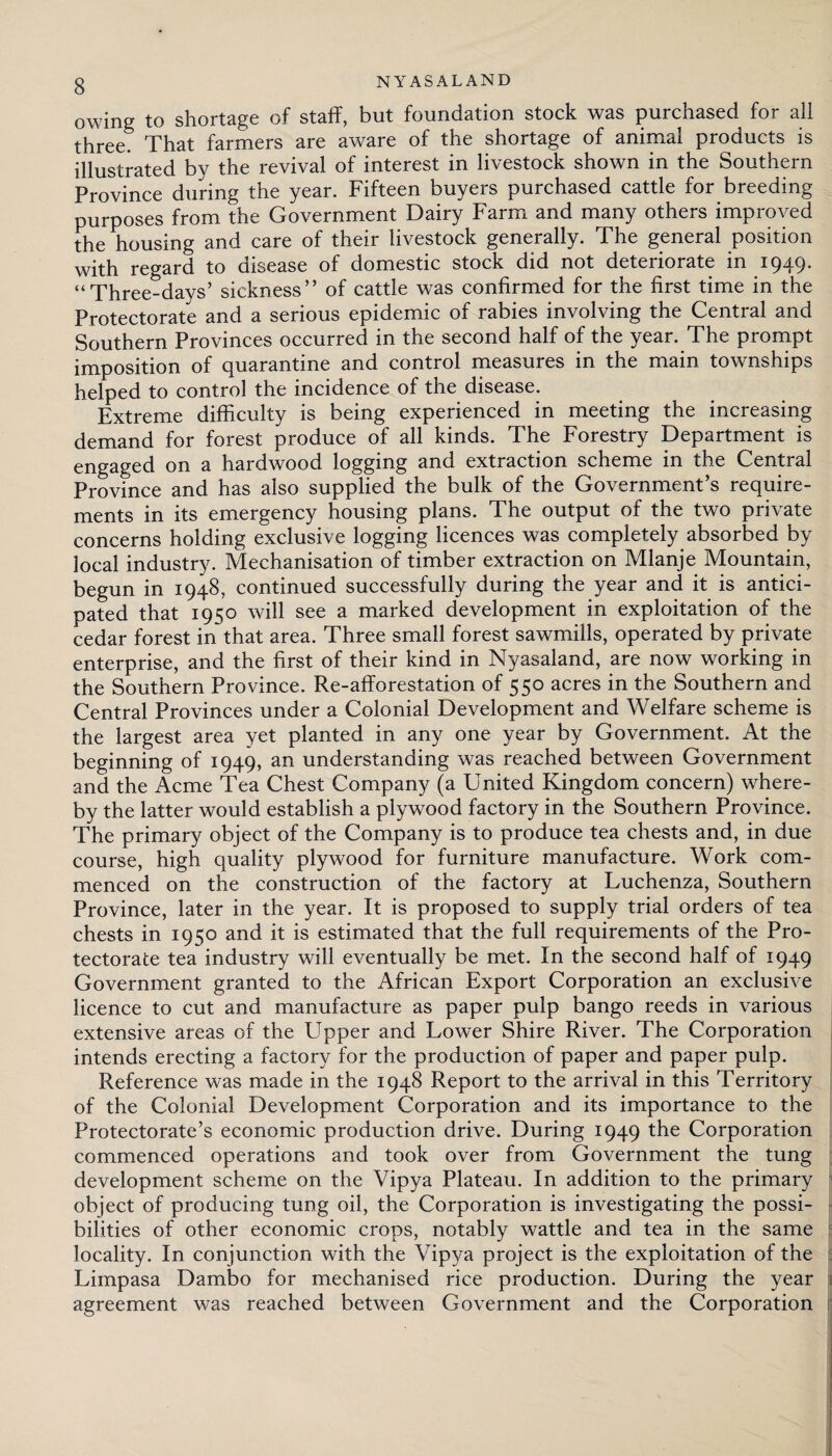 owing to shortage of staff, but foundation stock was purchased for ali three. That farmers are aware of the shortage of animal products is illustrated by the revival of interest in livestock shown in the Southern Province during the year. Fifteen buyers purchased cattle for breeding purposes from the Government Dairy Farm and many others improved the housing and care of their livestock generally. The general position with regard to disease of domestic stock did not deteriorate in 1949. “Three-days’ sickness” of cattle was confirmed for the first time in the Protectorate and a serious epidemic of rabies involving the Central and Southern Provinces occurred in the second half of the year. The prompt imposition of quarantine and control measures in the main townships helped to control the incidence of the disease. Extreme difficulty is being experienced in meeting the increasing demand for forest produce of all kinds. The Forestry Department is engaged on a hardwood logging and extraction scheme in the Central Province and has also supplied the bulk of the Government’s require¬ ments in its emergency housing plans. The output of the two private concerns holding exclusive logging licences was completely absorbed by local industry. Mechanisation of timber extraction on Mlanje Mountain, begun in 1948, continued successfully during the year and it is antici¬ pated that 1950 will see a marked development in exploitation of the cedar forest in that area. Three small forest sawmills, operated by private enterprise, and the first of their kind in Nyasaland, are now working in the Southern Province. Re-afforestation of 550 acres in the Southern and Central Provinces under a Colonial Development and Welfare scheme is the largest area yet planted in any one year by Government. At the beginning of 1949, an understanding was reached between Government and the Acme Tea Chest Company (a United Kingdom concern) where¬ by the latter would establish a plywood factory in the Southern Province. The primary object of the Company is to produce tea chests and, in due course, high quality plywood for furniture manufacture. Work com¬ menced on the construction of the factory at Luchenza, Southern Province, later in the year. It is proposed to supply trial orders of tea chests in 1950 and it is estimated that the full requirements of the Pro¬ tectorate tea industry will eventually be met. In the second half of 1949 Government granted to the African Export Corporation an exclusive licence to cut and manufacture as paper pulp bango reeds in various extensive areas of the Upper and Uower Shire River. The Corporation intends erecting a factory for the production of paper and paper pulp. Reference was made in the 1948 Report to the arrival in this Territory of the Colonial Development Corporation and its importance to the Protectorate’s economic production drive. During 1949 the Corporation commenced operations and took over from Government the tung development scheme on the Vipya Plateau. In addition to the primary object of producing tung oil, the Corporation is investigating the possi¬ bilities of other economic crops, notably wattle and tea in the same locality. In conjunction with the Vipya project is the exploitation of the Limpasa Dambo for mechanised rice production. During the year agreement was reached between Government and the Corporation