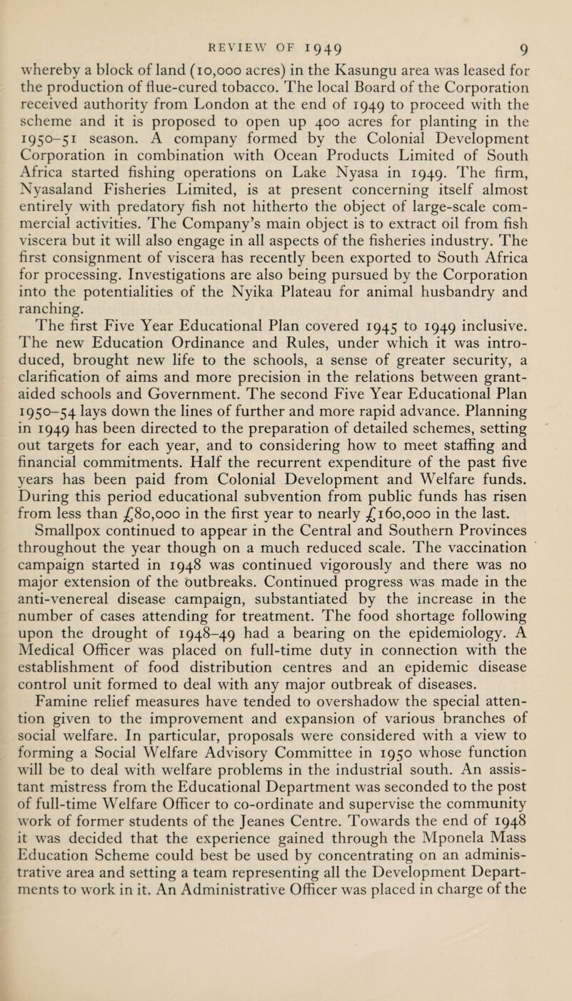 whereby a block of land (10,000 acres) in the Kasungu area was leased for the production of flue-cured tobacco. The local Board of the Corporation received authority from London at the end of 1949 to proceed with the scheme and it is proposed to open up 400 acres for planting in the 1950-51 season. A company formed by the Colonial Development Corporation in combination with Ocean Products Limited of South Africa started fishing operations on Lake Nyasa in 1949. The firm, Nyasaland Fisheries Limited, is at present concerning itself almost entirely with predatory fish not hitherto the object of large-scale com¬ mercial activities. The Company’s main object is to extract oil from fish viscera but it will also engage in all aspects of the fisheries industry. The first consignment of viscera has recently been exported to South Africa for processing. Investigations are also being pursued by the Corporation into the potentialities of the Nyika Plateau for animal husbandry and ranching. The first Five Year Educational Plan covered 1945 to 1949 inclusive. The new Education Ordinance and Rules, under which it was intro¬ duced, brought new life to the schools, a sense of greater security, a clarification of aims and more precision in the relations between grant- aided schools and Government. The second Five Year Educational Plan 1950-54 lays down the lines of further and more rapid advance. Planning in 1949 has been directed to the preparation of detailed schemes, setting out targets for each year, and to considering how to meet staffing and financial commitments. Half the recurrent expenditure of the past five years has been paid from Colonial Development and Welfare funds. During this period educational subvention from public funds has risen from less than £80,000 in the first year to nearly £160,000 in the last. Smallpox continued to appear in the Central and Southern Provinces throughout the year though on a much reduced scale. The vaccination campaign started in 1948 was continued vigorously and there was no major extension of the outbreaks. Continued progress was made in the anti-venereal disease campaign, substantiated by the increase in the number of cases attending for treatment. The food shortage following upon the drought of 1948-49 had a bearing on the epidemiology. A Medical Officer was placed on full-time duty in connection with the establishment of food distribution centres and an epidemic disease control unit formed to deal with any major outbreak of diseases. Famine relief measures have tended to overshadow the special atten¬ tion given to the improvement and expansion of various branches of social welfare. In particular, proposals were considered with a view to forming a Social Welfare Advisory Committee in 1950 whose function will be to deal with welfare problems in the industrial south. An assis¬ tant mistress from the Educational Department was seconded to the post of full-time Welfare Officer to co-ordinate and supervise the community work of former students of the Jeanes Centre. Towards the end of 1948 it was decided that the experience gained through the Mponela Mass Education Scheme could best be used by concentrating on an adminis¬ trative area and setting a team representing all the Development Depart¬ ments to work in it. An Administrative Officer was placed in charge of the