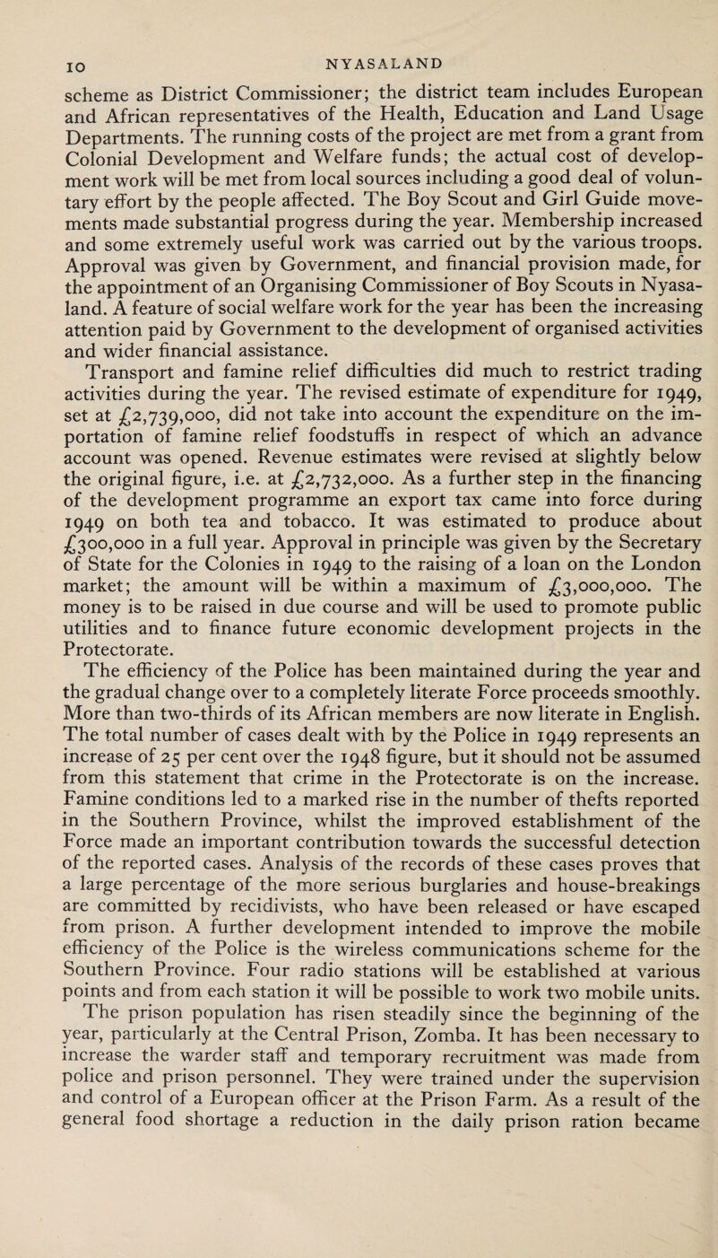 IO scheme as District Commissioner; the district team includes European and African representatives of the Health, Education and Land Usage Departments. The running costs of the project are met from a grant from Colonial Development and Welfare funds; the actual cost of develop¬ ment work will be met from local sources including a good deal of volun¬ tary effort by the people affected. The Boy Scout and Girl Guide move¬ ments made substantial progress during the year. Membership increased and some extremely useful work was carried out by the various troops. Approval was given by Government, and financial provision made, for the appointment of an Organising Commissioner of Boy Scouts in Nyasa- land. A feature of social welfare work for the year has been the increasing attention paid by Government to the development of organised activities and wider financial assistance. Transport and famine relief difficulties did much to restrict trading activities during the year. The revised estimate of expenditure for 1949, set at £2,739,000, did not take into account the expenditure on the im¬ portation of famine relief foodstuffs in respect of which an advance account was opened. Revenue estimates were revised at slightly below the original figure, i.e. at £2,732,000. As a further step in the financing of the development programme an export tax came into force during 1949 on both tea and tobacco. It was estimated to produce about £300,000 in a full year. Approval in principle was given by the Secretary of State for the Colonies in 1949 to the raising of a loan on the London market; the amount will be within a maximum of £3,000,000. The money is to be raised in due course and will be used to promote public utilities and to finance future economic development projects in the Protectorate. The efficiency of the Police has been maintained during the year and the gradual change over to a completely literate Force proceeds smoothly. More than two-thirds of its African members are now literate in English. The total number of cases dealt with by the Police in 1949 represents an increase of 25 per cent over the 1948 figure, but it should not be assumed from this statement that crime in the Protectorate is on the increase. Famine conditions led to a marked rise in the number of thefts reported in the Southern Province, whilst the improved establishment of the Force made an important contribution towards the successful detection of the reported cases. Analysis of the records of these cases proves that a large percentage of the more serious burglaries and house-breakings are committed by recidivists, who have been released or have escaped from prison. A further development intended to improve the mobile efficiency of the Police is the wireless communications scheme for the Southern Province. Four radio stations will be established at various points and from each station it will be possible to work two mobile units. The prison population has risen steadily since the beginning of the year, particularly at the Central Prison, Zomba. It has been necessary to increase the warder staff and temporary recruitment was made from police and prison personnel. They were trained under the supervision and control of a European officer at the Prison Farm. As a result of the general food shortage a reduction in the daily prison ration became