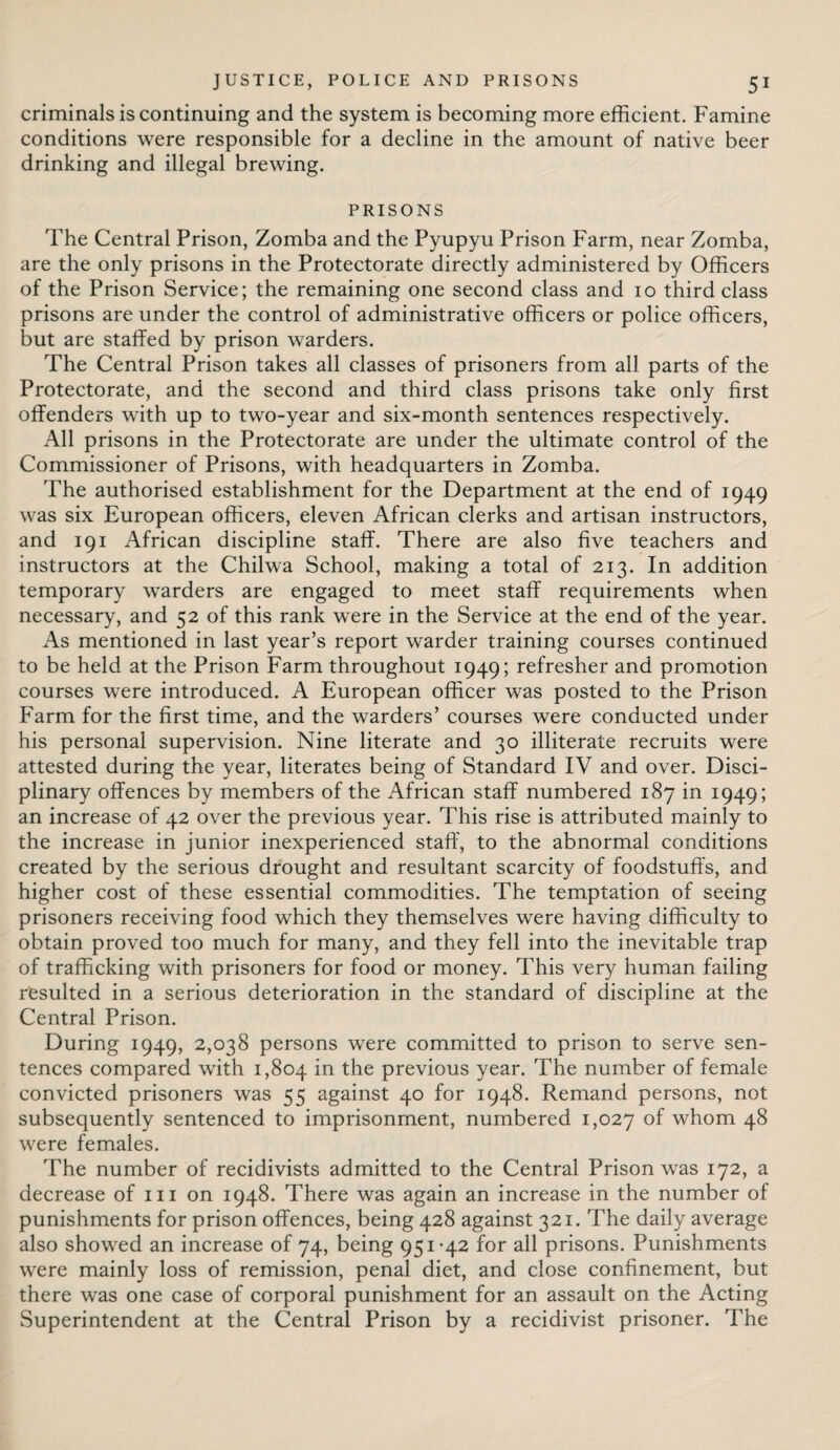 criminals is continuing and the system is becoming more efficient. Famine conditions were responsible for a decline in the amount of native beer drinking and illegal brewing. PRISONS The Central Prison, Zomba and the Pyupyu Prison Farm, near Zomba, are the only prisons in the Protectorate directly administered by Officers of the Prison Service; the remaining one second class and io third class prisons are under the control of administrative officers or police officers, but are staffed by prison warders. The Central Prison takes all classes of prisoners from all parts of the Protectorate, and the second and third class prisons take only first offenders with up to two-year and six-month sentences respectively. All prisons in the Protectorate are under the ultimate control of the Commissioner of Prisons, with headquarters in Zomba. The authorised establishment for the Department at the end of 1949 was six European officers, eleven African clerks and artisan instructors, and 191 African discipline staff. There are also five teachers and instructors at the Chilwa School, making a total of 213. In addition temporary warders are engaged to meet staff requirements when necessary, and 52 of this rank were in the Service at the end of the year. As mentioned in last year’s report warder training courses continued to be held at the Prison Farm throughout 1949; refresher and promotion courses were introduced. A European officer was posted to the Prison Farm for the first time, and the warders’ courses were conducted under his personal supervision. Nine literate and 30 illiterate recruits were attested during the year, literates being of Standard IV and over. Disci¬ plinary offences by members of the African staff numbered 187 in 1949; an increase of 42 over the previous year. This rise is attributed mainly to the increase in junior inexperienced staff, to the abnormal conditions created by the serious drought and resultant scarcity of foodstuffs, and higher cost of these essential commodities. The temptation of seeing prisoners receiving food which they themselves were having difficulty to obtain proved too much for many, and they fell into the inevitable trap of trafficking with prisoners for food or money. This very human failing resulted in a serious deterioration in the standard of discipline at the Central Prison. During 1949, 2,038 persons were committed to prison to serve sen¬ tences compared with 1,804 in the previous year. The number of female convicted prisoners was 55 against 40 for 1948. Remand persons, not subsequently sentenced to imprisonment, numbered 1,027 °f whom 48 were females. The number of recidivists admitted to the Central Prison was 172, a decrease of 111 on 1948. There was again an increase in the number of punishments for prison offences, being 428 against 321. The daily average also showed an increase of 74, being 951-42 for all prisons. Punishments were mainly loss of remission, penal diet, and close confinement, but there was one case of corporal punishment for an assault on the Acting Superintendent at the Central Prison by a recidivist prisoner. The