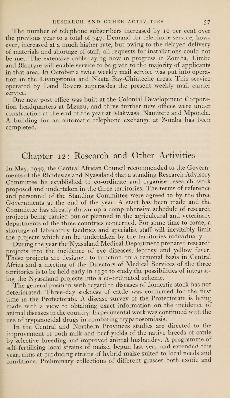 The number of telephone subscribers increased by io per cent over the previous year to a total of 747. Demand for telephone service, how¬ ever, increased at a much higher rate, but owing to the delayed delivery of materials and shortage of staff, all requests for installations could not be met. The extensive cable-laying now in progress in Zomba, Limbe and Blantyre will enable service to be given to the majority of applicants in that area. In October a twice weekly mail service was put into opera¬ tion in the Livingstonia and Nkata Bay-Chinteche areas. This service operated by Land Rovers supersedes the present weekly mail carrier service. One new post office was built at the Colonial Development Corpora¬ tion headquarters at Mzuzu, and three further new offices were under construction at the end of the year at Makwasa, Namitete and Mponela. A building for an automatic telephone exchange at Zomba has been completed. Chapter 12: Research and Other Activities In May, 1949, the Central African Council recommended to the Govern¬ ments of the Rhodesias and Nyasaland that a standing Research Advisory Committee be established to co-ordinate and organise research work proposed and undertaken in the three territories. The terms of reference and personnel of the Standing Committee were agreed to by the three Governments at the end of the year. A start has been made and the Committee has already drawn up a comprehensive schedule of research projects being carried out or planned in the agricultural and veterinary departments of the three countries concerned. For some time to come, a shortage of laboratory facilities and specialist staff will inevitably limit the projects which can be undertaken by the territories individually. During the year the Nyasaland Medical Department prepared research projects into the incidence of eye diseases, leprosy and yellow fever. These projects are designed to function on a regional basis in Central Africa and a meeting of the Directors of Medical Services of the three territories is to be held early in 1950 to study the possibilities of integrat¬ ing the Nyasaland projects into a co-ordinated scheme. The general position with regard to diseases of domestic stock has not deteriorated. Three-day sickness of cattle was confirmed for the first time in the Protectorate. A disease survey of the Protectorate is being made with a view to obtaining exact information on the incidence of animal diseases in the country. Experimental work was continued with the use of trypanocidal drugs in combating trypanosomiasis. In the Central and Northern Provinces studies are directed to the improvement of both milk and beef yields of the native breeds of cattle by selective breeding and improved animal husbandry. A programme of self-fertilising local strains of maize, begun last year and extended this year, aims at producing strains of hybrid maize suited to local needs and conditions. Preliminary collections of different grasses both exotic and