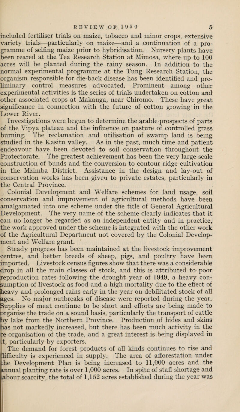 included fertiliser trials on maize, tobacco and minor crops, extensive variety trials—particularly on maize—and a continuation of a pro¬ gramme of selfing maize prior to hybridisation. Nursery plants have been reared at the Tea Research Station at Mimosa, where up to 100 acres will be planted during the rainy season. In addition to the normal experimental programme at the Tung Research Station, the organism responsible for die-back disease has been identified and pre¬ liminary control measures advocated. Prominent among other experimental activities is the series of trials undertaken on cotton and other associated crops at Makanga, near Chiromo. These have great significance in connection with the future of cotton growing in the Lower River. Investigations were begun to determine the arable-prospects of parts of the Vipya plateau and the influence on pasture of controlled grass burning. The reclamation and utilisation of swamp land is being studied in the Kasitu valley. As in the past, much time and patient endeavour have been devoted to soil conservation throughout the Protectorate. The greatest achievement has been the very large-scale construction of bunds and the conversion to contour ridge cultivation in the Mzimba District. Assistance in the design and lay-out of conservation works has been given to private estates, particularly in the Central Province. Colonial Development and Welfare schemes for land usage, soil conservation and improvement of agricultural methods have been amalgamated into one scheme under the title of General Agricultural Development. The very name of the scheme clearly indicates that it can no longer be regarded as an independent entity and in practice, the work approved under the scheme is integrated with the other work of the Agricultural Department not covered by the Colonial Develop¬ ment and Welfare grant. Steady progress has been maintained at the livestock improvement centres, and better breeds of sheep, pigs, and poultry have been imported. Livestock census figures show that there was a considerable drop in all the main classes of stock, and this is attributed to poor reproduction rates following the drought year of 1949, a heavy con¬ sumption of livestock as food and a high mortality due to the effect of heavy and prolonged rains early in the year on debilitated stock of all ages. No major outbreaks of disease were reported during the year. Supplies of meat continue to be short and efforts are being made to organise the trade on a sound basis, particularly the transport of cattle by lake from the Northern Province. Production of hides and skins has not markedly increased, but there has been much activity in the re-organisation of the trade, and a great interest is being displayed in it, particularly by exporters. The demand for forest products of all kinds continues to rise and difficulty is experienced in supply. The area of afforestation under :he Development Plan is being increased to 11,000 acres and the annual planting rate is over 1,000 acres. In spite of staff shortage and labour scarcity, the total of 1,152 acres established during the year was
