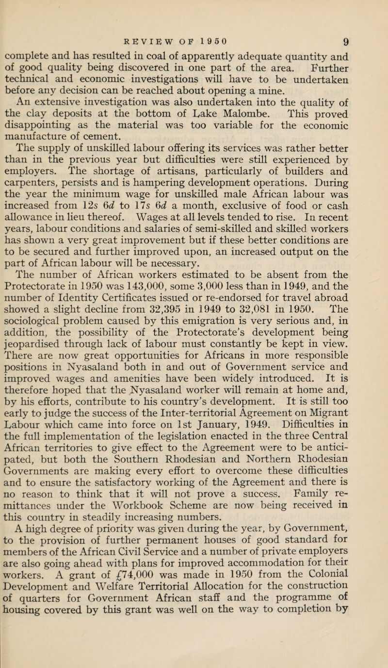complete and has resulted in coal of apparently adequate quantity and of good quality being discovered in one part of the area. Further technical and economic investigations will have to be undertaken before any decision can be reached about opening a mine. An extensive investigation was also undertaken into the quality of the clay deposits at the bottom of Fake Malombe. This proved disappointing as the material was too variable for the economic manufacture of cement. The supply of unskilled labour offering its services was rather better than in the previous year but difficulties were still experienced by employers. The shortage of artisans, particularly of builders and carpenters, persists and is hampering development operations. During the year the minimum wage for unskilled male African labour was increased from 12s (yd to 17s (yd a month, exclusive of food or cash allowance in lieu thereof. Wages at all levels tended to rise. In recent years, labour conditions and salaries of semi-skilled and skilled workers has showm a very great improvement but if these better conditions are to be secured and further improved upon, an increased output on the part of African labour will be necessary. The number of African workers estimated to be absent from the Protectorate in 1950 was 143,000, some 3,000 less than in 1949, and the number of Identity Certificates issued or re-endorsed for travel abroad showed a slight decline from 32,395 in 1949 to 32,081 in 1950. The sociological problem caused by this emigration is very serious and, in addition, the possibility of the Protectorate’s development being jeopardised through lack of labour must constantly be kept in view. There are now great opportunities for Africans in more responsible positions in Nyasaland both in and out of Government service and improved wages and amenities have been widely introduced. It is therefore hoped that the Nyasaland worker will remain at home and, by his efforts, contribute to his country’s development. It is still too early to judge the success of the Inter-territorial Agreement on Migrant Labour which came into force on 1st January, 1949. Difficulties in the full implementation of the legislation enacted in the three Central African territories to give effect to the Agreement were to be antici¬ pated, but both the Southern Rhodesian and Northern Rhodesian Governments are making every effort to overcome these difficulties and to ensure the satisfactory working of the Agreement and there is no reason to think that it will not prove a success. Family re¬ mittances under the Workbook Scheme are now being received in this country in steadily increasing numbers. A high degree of priority was given during the year, by Government, to the provision of further permanent houses of good standard for members of the African Civil Service and a number of private employers are also going ahead with plans for improved accommodation for their workers. A grant of £74,000 was made in 1950 from the Colonial Development and Welfare Territorial Allocation for the construction of quarters for Government African staff and the programme of housing covered by this grant was well on the way to completion by
