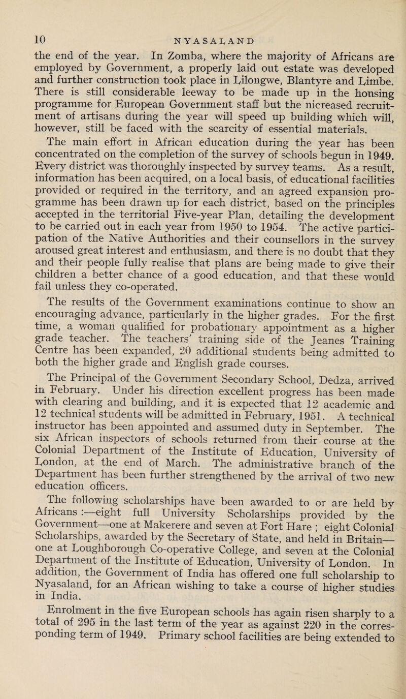the end of the year. In Zomba, where the majority of Africans are employed by Government, a properly laid out estate was developed and further construction took place in Lilongwe, Blantyre and Limbe. There is still considerable leeway to be made up in the housing programme for European Government staff but the nicreased recruit¬ ment of artisans during the year will speed up building which will, however, still be faced with the scarcity of essential materials. The main effort in African education during the year has been concentrated on the completion of the survey of schools begun in 1949. Every district was thoroughly inspected by survey teams. As a result, information has been acquired, on a local basis, of educational facilities provided or required in the territory, and an agreed expansion pro¬ gramme has been drawn up for each district, based on the principles accepted in the territorial Five-year Plan, detailing the development to be carried out in each year from 1950 to 1954. The active partici¬ pation of the Native Authorities and their counsellors in the survey aroused great interest and enthusiasm, and there is no doubt that they and their people fully realise that plans are being made to give their children a better chance of a good education, and that these would fail unless they co-operated. The results of the Government examinations continue to show an encouraging advance, particularly in the higher grades. For the first time, a woman qualified for probationary appointment as a higher grade teacher. The teachers’ training side of the Jeanes Training Centre has been expanded, 20 additional students being admitted to both the higher grade and English grade courses. the Principal of the Government Secondary School, Dedza, arrived in February. Under his direction excellent progress has been made with clearing and building, and it is expected that 12 academic and 12 technical students will be admitted in February, 1951. A technical instructor has been appointed and assumed duty in September. The six African inspectors of schools returned from their course at the Colonial Department of the Institute of Education, University of London, at the end of March. The administrative branch of the Department has been further strengthened by the arrival of two new education officers. The following scholarships have been awarded to or are held by Africans . eight full University Scholarships provided by the Government—one at Makerere and seven at Fort Hare ; eight Colonial Scholarships, awarded by the Secretary of State, and held in Britain- one at Loughborough Co-operative College, and seven at the Colonial Department of the Institute of Education, University of London. In addition, the Government of India has offered one full scholarship to Nyasaland, for an African wishing to take a course of higher studies in India. Enrolment in the five European schools has again risen sharply to a total of 295 in the last term of the year as against 220 in the corres¬ ponding term of 1949. Primary school facilities are being extended to