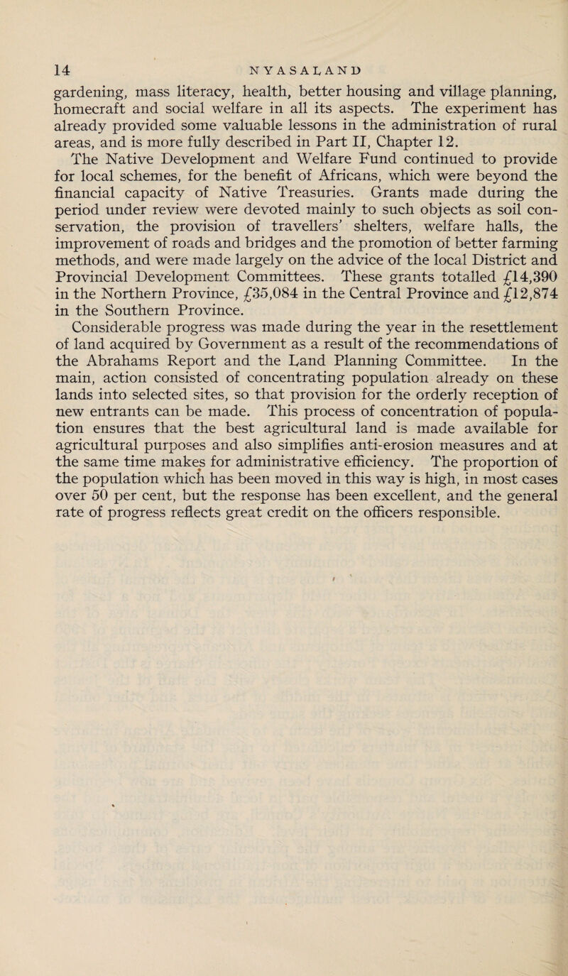 gardening, mass literacy, health, better housing and village planning, homecraft and social welfare in all its aspects. The experiment has already provided some valuable lessons in the administration of rural areas, and is more fully described in Part II, Chapter 12. The Native Development and Welfare Fund continued to provide for local schemes, for the benefit of Africans, which were beyond the financial capacity of Native Treasuries. Grants made during the period under review were devoted mainly to such objects as soil con¬ servation, the provision of travellers’ shelters, welfare halls, the improvement of roads and bridges and the promotion of better farming methods, and were made largely on the advice of the local District and Provincial Development Committees. These grants totalled £14,390 in the Northern Province, £35,084 in the Central Province and £12,874 in the Southern Province. Considerable progress was made during the year in the resettlement of land acquired by Government as a result of the recommendations of the Abrahams Report and the Rand Planning Committee. In the main, action consisted of concentrating population already on these lands into selected sites, so that provision for the orderly reception of new entrants can be made. This process of concentration of popula¬ tion ensures that the best agricultural land is made available for agricultural purposes and also simplifies anti-erosion measures and at the same time makes for administrative efficiency. The proportion of the population which has been moved in this way is high, in most cases over 50 per cent, but the response has been excellent, and the general rate of progress reflects great credit on the officers responsible.