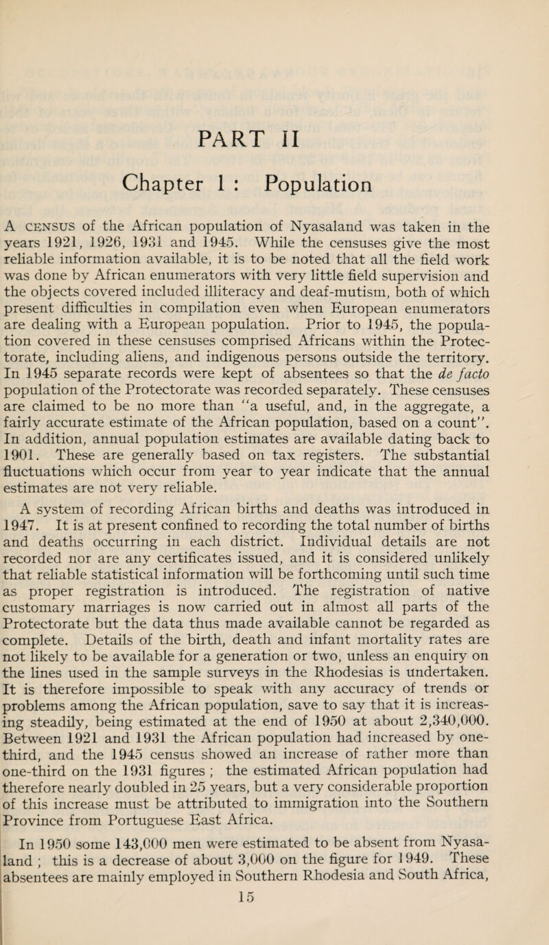 PART II Chapter 1 : Population A census of the African population of Nyasaland was taken in the years 1921, 1926, 1931 and 1945. While the censuses give the most reliable information available, it is to be noted that all the field work was done by African enumerators with very little field supervision and the objects covered included illiteracy and deaf-mutism, both of which present difficulties in compilation even when European enumerators are dealing with a European population. Prior to 1945, the popula¬ tion covered in these censuses comprised Africans within the Protec¬ torate, including aliens, and indigenous persons outside the territory. In 1945 separate records were kept of absentees so that the de facto population of the Protectorate was recorded separately. These censuses are claimed to be no more than “a useful, and, in the aggregate, a fairly accurate estimate of the African population, based on a count. In addition, annual population estimates are available dating back to 1901. These are generally based on tax registers. The substantial fluctuations which occur from year to year indicate that the annual estimates are not very reliable. A system of recording African births and deaths was introduced in 1947. It is at present confined to recording the total number of births and deaths occurring in each district. Individual details are not recorded nor are any certificates issued, and it is considered unlikely that reliable statistical information will be forthcoming until such time as proper registration is introduced. The registration of native customary marriages is now carried out in almost all parts of the Protectorate but the data thus made available cannot be regarded as complete. Details of the birth, death and infant mortality rates are not likely to be available for a generation or two, unless an enquiry on the lines used in the sample surveys in the Rhodesias is undertaken. It is therefore impossible to speak with any accuracy of trends or problems among the African population, save to say that it is increas¬ ing steadily, being estimated at the end of 1950 at about 2,340,000. Between 1921 and 1931 the African population had increased by one- third, and the 1945 census showed an increase of rather more than one-third on the 1931 figures ; the estimated African population had therefore nearly doubled in 25 years, but a very considerable proportion of this increase must be attributed to immigration into the Southern Province from Portuguese East Africa. In 1950 some 143,000 men were estimated to be absent from Nyasa¬ land ; this is a decrease of about 3,000 on the figure for 1949. These absentees are mainly employed in Southern Rhodesia and South Africa,