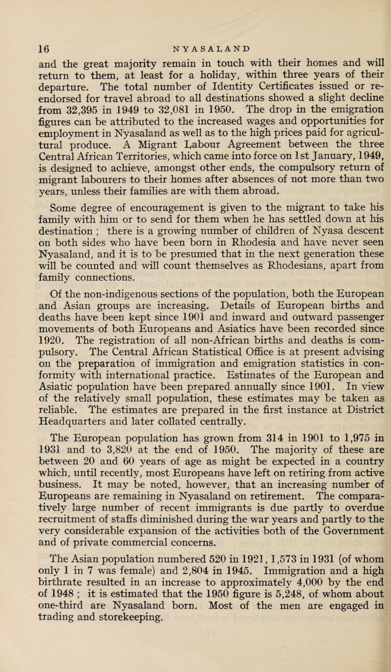 and the great majority remain in touch with their homes and will return to them, at least for a holiday, within three years of their departure. The total number of Identity Certificates issued or re¬ endorsed for travel abroad to all destinations showed a slight decline from 32,395 in 1949 to 32,081 in 1950. The drop in the emigration figures can be attributed to the increased wages and opportunities for employment in Nyasaland as well as to the high prices paid for agricul¬ tural produce. A Migrant Labour Agreement between the three Central African Territories, which came into force on 1st January, 1949, is designed to achieve, amongst other ends, the compulsory return of migrant labourers to their homes after absences of not more than two years, unless their families are with them abroad. Some degree of encouragement is given to the migrant to take his family with him or to send for them when he has settled down at his destination ; there is a growing number of children of Nyasa descent on both sides who have been born in Rhodesia and have never seen Nyasaland, and it is to be presumed that in the next generation these will be counted and will count themselves as Rhodesians, apart from family connections. Of the non-indigenous sections of the population, both the European and Asian groups are increasing. Details of European births and deaths have been kept since 1901 and inward and outward passenger movements of both Europeans and Asiatics have been recorded since 1920. The registration of all non-African births and deaths is com¬ pulsory. The Central African Statistical Office is at present advising on the preparation of immigration and emigration statistics in con¬ formity with international practice. Estimates of the European and Asiatic population have been prepared annually since 1901. In view of the relatively small population, these estimates may be taken as reliable. The estimates are prepared in the first instance at District Headquarters and later collated centrally. The European population has grown from 314 in 1901 to 1,975 in 1931 and to 3,820 at the end of 1950. The majority of these are between 20 and 60 years of age as might be expected in a country which, until recently, most Europeans have left on retiring from active business. It may be noted, however, that an increasing number of Europeans are remaining in Nyasaland on retirement. The compara¬ tively large number of recent immigrants is due partly to overdue recruitment of staffs diminished during the war years and partly to the very considerable expansion of the activities both of the Government and of private commercial concerns. The Asian population numbered 520 in 1921, 1,573 in 1931 (of whom only 1 in 7 was female) and 2,804 in 1945. Immigration and a high birthrate resulted in an increase to approximately 4,000 by the end of 1948 ; it is estimated that the 1950 figure is 5,248, of whom about one-third are Nyasaland born. Most of the men are engaged in trading and storekeeping.