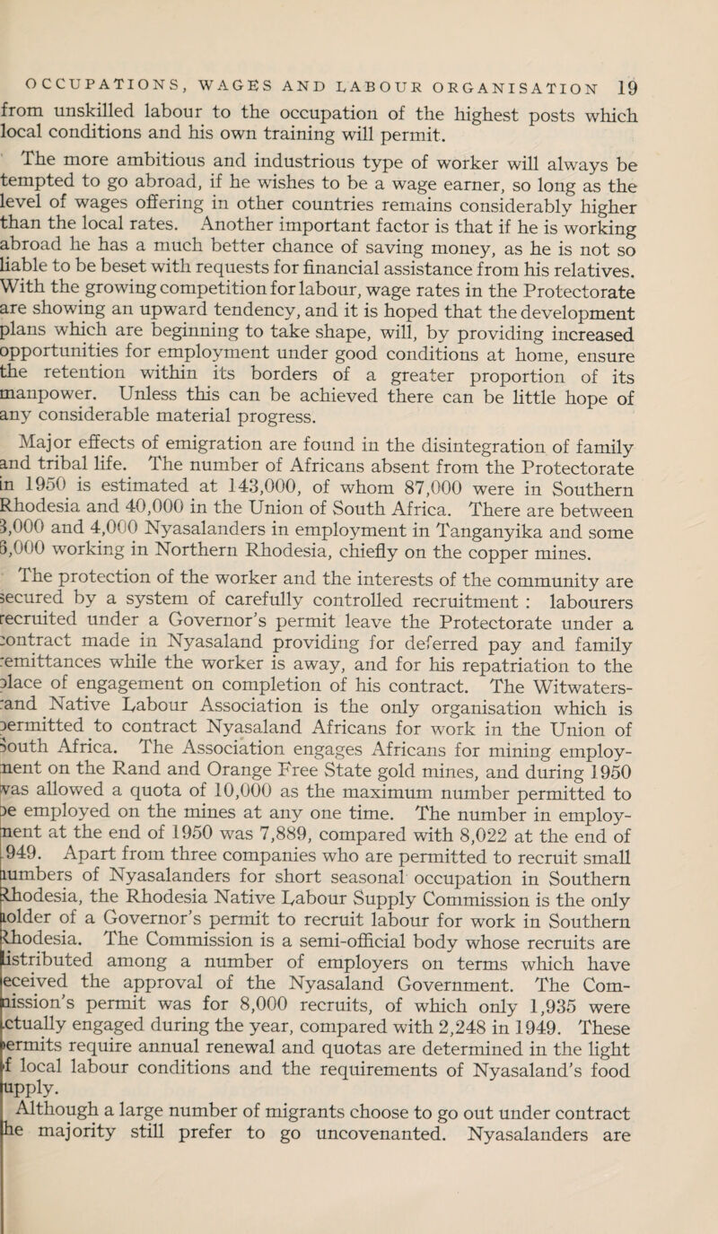 from unskilled labour to the occupation of the highest posts which local conditions and his own training will permit. The more ambitious and industrious type of worker will always be tempted to go abroad, if he wishes to be a wage earner, so long as the level of wages offering in other countries remains considerably higher than the local rates. Another important factor is that if he is working abroad he has a much better chance of saving money, as he is not so liable to be beset with requests for financial assistance from his relatives. With the growing competition for labour, wage rates in the Protectorate are showing an upward tendency, and it is hoped that the development plans which are beginning to take shape, will, by providing increased opportunities for employment under good conditions at home, ensure the retention within its borders of a greater proportion of its manpower. Unless this can be achieved there can be little hope of any considerable material progress. Major effects of emigration are found in the disintegration of family and tribal fife. The number of Africans absent from the Protectorate in 1950 is estimated at 143,000, of whom 87,000 were in Southern Rhodesia and 40,000 in the Union of South Africa. There are between 5,000 and 4,0u0 Nyasalanders in employment in Tanganyika and some 5,000 working in Northern Rhodesia, chiefly on the copper mines. The protection of the worker and the interests of the community are secured by a system of carefully controlled recruitment : labourers recruited under a Governor’s permit leave the Protectorate under a contract made in Nyasaland providing for deferred pay and family remittances while the worker is away, and for his repatriation to the flace of engagement on completion of his contract. The Witwaters- rand Native Rabour Association is the only organisation which is permitted to contract Nyasaland Africans for work in the Union of ■>outh Africa. The Association engages Africans for mining employ¬ ment on the Rand and Orange Free State gold mines, and during 1950 vas allowed a quota of 10,000 as the maximum number permitted to r>e employed on the mines at any one time. The number in employ¬ ment at the end of 1950 was 7,889, compared with 8,022 at the end of .949. Apart from three companies who are permitted to recruit small lumbers of Nyasalanders for short seasonal occupation in Southern Uiodesia, the Rhodesia Native Rabour Supply Commission is the only lolder of a Governor’s permit to recruit labour for work in Southern Ihodesia. The Commission is a semi-official body whose recruits are Listributed among a number of employers on terms which have eceived the approval of the Nyasaland Government. The Com- nission’s permit was for 8,000 recruits, of which only 1,935 were .ctually engaged during the year, compared with 2,248 in 1949. These >ermits require annual renewal and quotas are determined in the light 4 local labour conditions and the requirements of Nyasaland’s food upply. Although a large number of migrants choose to go out under contract he majority still prefer to go uncovenanted. Nyasalanders are