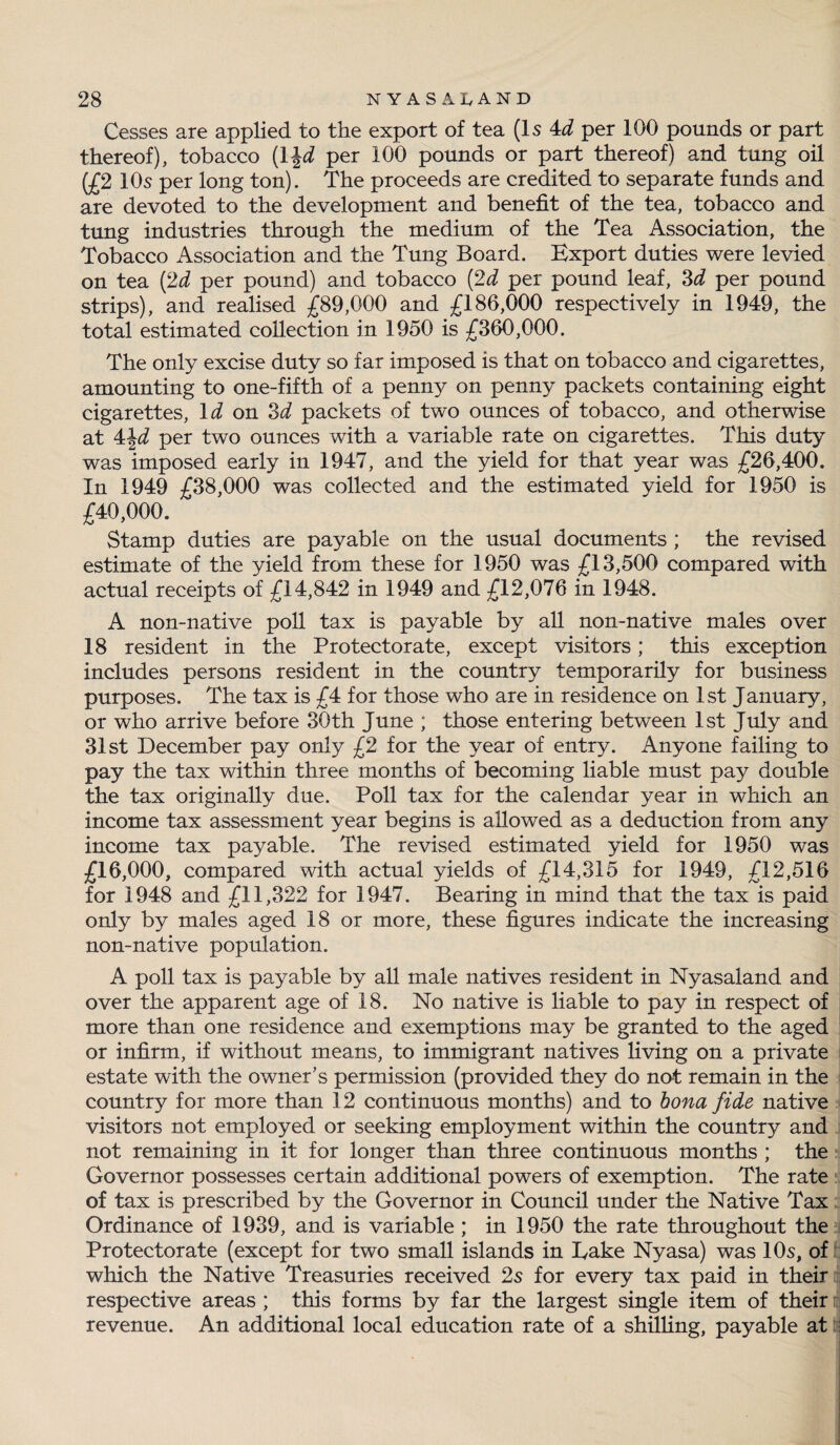 Cesses are applied to the export of tea (Is 4d per 100 pounds or part thereof), tobacco (1 \d per 100 pounds or part thereof) and tung oil (£2 10s per long ton). The proceeds are credited to separate funds and are devoted to the development and benefit of the tea, tobacco and tying industries through the medium of the Tea Association, the Tobacco Association and the Tung Board. Export duties were levied on tea (2d per pound) and tobacco (2d per pound leaf, 3d per pound strips), and realised £89,000 and £186,000 respectively in 1949, the total estimated collection in 1950 is £360,000. The only excise duty so far imposed is that on tobacco and cigarettes, amounting to one-fifth of a penny on penny packets containing eight cigarettes, Id on 3d packets of two ounces of tobacco, and otherwise at 4\d per two ounces with a variable rate on cigarettes. This duty was imposed early in 1947, and the yield for that year was £26,400. In 1949 £38,000 was collected and the estimated yield for 1950 is £40,000. Stamp duties are payable on the usual documents ; the revised estimate of the yield from these for 1950 was £13,500 compared with actual receipts of £14,842 in 1949 and £12,076 in 1948. A non-native poll tax is payable by all non-native males over 18 resident in the Protectorate, except visitors; this exception includes persons resident in the country temporarily for business purposes. The tax is £4 for those who are in residence on 1st January, or who arrive before 30th June ; those entering between 1st July and 31st December pay only £2 for the year of entry. Anyone failing to pay the tax within three months of becoming liable must pay double the tax originally due. Poll tax for the calendar year in which an income tax assessment year begins is allowed as a deduction from any income tax payable. The revised estimated yield for 1950 was £16,000, compared with actual yields of £14,315 for 1949, £12,516 for 1948 and £11,322 for 1947. Bearing in mind that the tax is paid only by males aged 18 or more, these figures indicate the increasing non-native population. A poll tax is payable by all male natives resident in Nyasaland and over the apparent age of 18. No native is liable to pay in respect of more than one residence and exemptions may be granted to the aged or infirm, if without means, to immigrant natives living on a private estate with the owner’s permission (provided they do not remain in the country for more than 12 continuous months) and to bona fide native visitors not employed or seeking employment within the country and not remaining in it for longer than three continuous months ; the Governor possesses certain additional powers of exemption. The rate of tax is prescribed by the Governor in Council under the Native Tax Ordinance of 1939, and is variable ; in 1950 the rate throughout the Protectorate (except for two small islands in Take Nyasa) was 10s, of which the Native Treasuries received 2s for every tax paid in their respective areas ; this forms by far the largest single item of their revenue. An additional local education rate of a shilling, payable at