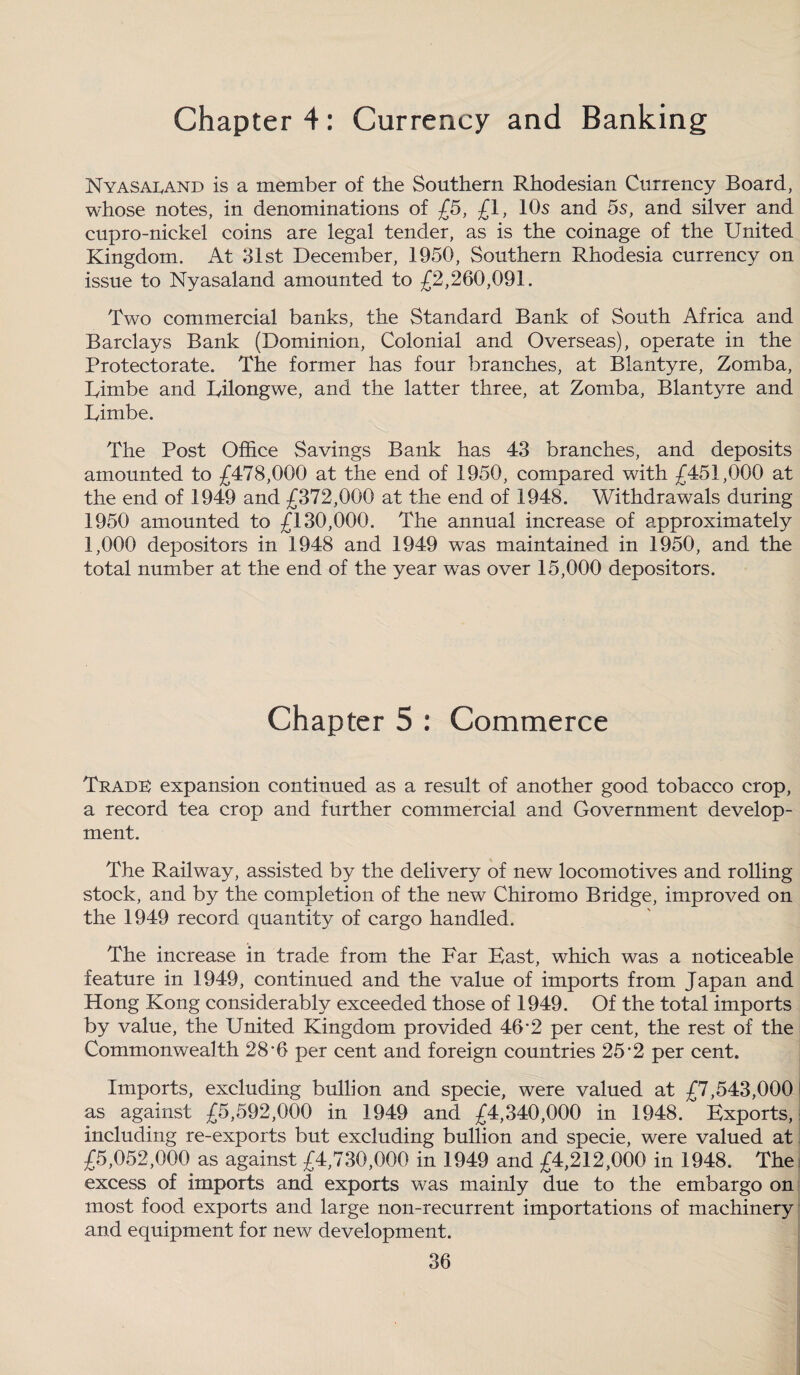 Chapter 4: Currency and Banking Nyasacand is a member of the Southern Rhodesian Currency Board, whose notes, in denominations of £5, £1, 10s and 5s, and silver and cupro-nickel coins are legal tender, as is the coinage of the United Kingdom. At 31st December, 1950, Southern Rhodesia currency on issue to Nyasaland amounted to £2,260,091. Two commercial banks, the Standard Bank of South Africa and Barclays Bank (Dominion, Colonial and Overseas), operate in the Protectorate. The former has four branches, at Blantyre, Zomba, Timbe and Lilongwe, and the latter three, at Zomba, Blantyre and Limbe. The Post Office Savings Bank has 43 branches, and deposits amounted to £478,000 at the end of 1950, compared with £451,000 at the end of 1949 and £372,000 at the end of 1948. Withdrawals during 1950 amounted to £130,000. The annual increase of approximately 1,000 depositors in 1948 and 1949 was maintained in 1950, and the total number at the end of the year was over 15,000 depositors. Chapter 5 : Commerce Traded expansion continued as a result of another good tobacco crop, a record tea crop and further commercial and Government develop¬ ment. The Railway, assisted by the delivery of new locomotives and rolling- stock, and by the completion of the new Chiromo Bridge, improved on the 1949 record quantity of cargo handled. The increase in trade from the Far Bast, which was a noticeable feature in 1949, continued and the value of imports from Japan and Hong Kong considerably exceeded those of 1949. Of the total imports by value, the United Kingdom provided 46*2 per cent, the rest of the Commonwealth 28 *6 per cent and foreign countries 25'2 per cent. Imports, excluding bullion and specie, were valued at £7,543,000 as against £5,592,000 in 1949 and £4,340,000 in 1948. Exports, including re-exports but excluding bullion and specie, were valued at £5,052,000. as against £4,730,000 in 1949 and £4,212,000 in 1948. The excess of imports and exports was mainly due to the embargo on most food exports and large non-recurrent importations of machinery and equipment for new development.