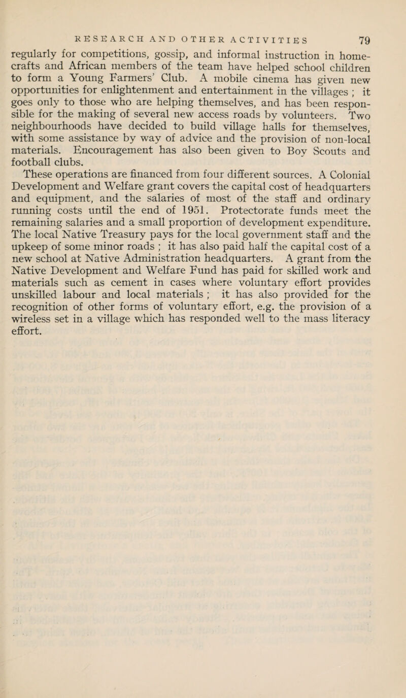regularly for competitions, gossip, and informal instruction in home¬ crafts and African members of the team have helped school children to form a Young Farmers’ Club. A mobile cinema has given new opportunities for enlightenment and entertainment in the villages ; it goes only to those who are helping themselves, and has been respon¬ sible for the making of several new access roads by volunteers. Two neighbourhoods have decided to build village halls for themselves, with some assistance by way of advice and the provision of non-local materials. Encouragement has also been given to Boy Scouts and football clubs. These operations are financed from four different sources. A Colonial Development and Welfare grant covers the capital cost of headquarters and equipment, and the salaries of most of the staff and ordinary running costs until the end of 1951. Protectorate funds meet the remaining salaries and a small proportion of development expenditure. The local Native Treasury pays for the local government staff and the upkeep of some minor roads ; it has also paid half the capital cost of a new school at Native Administration headquarters. A grant from the Native Development and Welfare Fund has paid for skilled work and materials such as cement in cases where voluntary effort provides unskilled labour and local materials ; it has also provided for the recognition of other forms of voluntary effort, e.g. the provision of a wireless set in a village which has responded well to the mass literacy effort.
