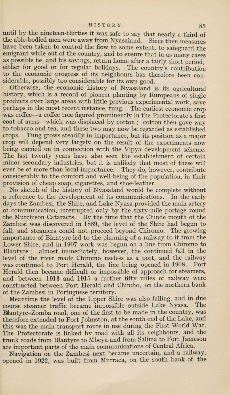 until by the nineteen-thirties it was safe to say that nearly a third of the able-bodied men were away from Nyasaland. Since then measures have been taken to control the flow to some extent, to safeguard the emigrant while out of the country, and to ensure that in as many cases as possible he, and his savings, return home after a fairly short period, either for good or for regular holidays. The country’s contribution to the economic progress of its neighbours has therefore been con¬ siderable, possibly too considerable for its own good. Otherwise, the economic history of Nyasaland is its agricultural history, which is a record of pioneer planting by Europeans of single products over large areas with little previous experimental work, save perhaps in the most recent instance, tung. The earliest economic crop was coffee—a coffee tree figured prominently in the Protectorate’s first coat of arms—which was displaced by cotton ; cotton then gave way to tobacco and tea, and these two may now be regarded as established crops. Tung grows steadily in importance, but its position as a major crop will depend very largely on the result of the experiments now being carried on in connection with the Vipya development scheme. The last twenty years have also seen the establishment of certain minor secondary industries, but it is unlikely that most of these will ever be of more than local importance. They do, however, contribute considerably to the comfort and well-being of the population, in their provision of cheap soap, cigarettes, and shoe-leather. No sketch of the history of Nyasaland would be complete without a reference to the development of its communications. In the early days the Zambesi, the Shire, and Take Nyasa provided the main artery of communication, interrupted only by the sixty-mile portage round the Murchison Cataracts. By the time that the Chinde mouth of the Zambesi was discovered in 1889, the level of the Shire had begun to fall, and steamers could not proceed beyond Chiromo. The growing importance of Blantyre led to the planning of a railway to it from the Lower Shire, and in 1907 work was begun on a line from Chiromo to Blantyre ; almost immediately, however, the continued fall in the level of the river made Chiromo useless as a port, and the railway was continued to Port Herald, the line being opened in 1908. Port Herald then became difficult or impossible of approach for steamers, and between 1913 and 1915 a further fifty miles of railway were constructed between Port Herald and Chindio, on the northern bank of the Zambesi in Portuguese territory. Meantime the level of the Upper Shire was also faffing, and in due course steamer traffic became impossible outside Lake Nyasa. The B4antyre-Zomba road, one of the first to be made in the country, was therefore extended to Fort Johnston, at the south end of the Lake, and this was the main transport route in use during the First World War. The Protectorate is linked by road with all its neighbours, and the trunk roads from Blantyre to Mbeya and from Salima to Fort Jameson are important parts of the main communications of Central Africa. Navigation on the Zambesi next became uncertain, and a railway, opened in 1922, was built from Murraca, on the south bank of the