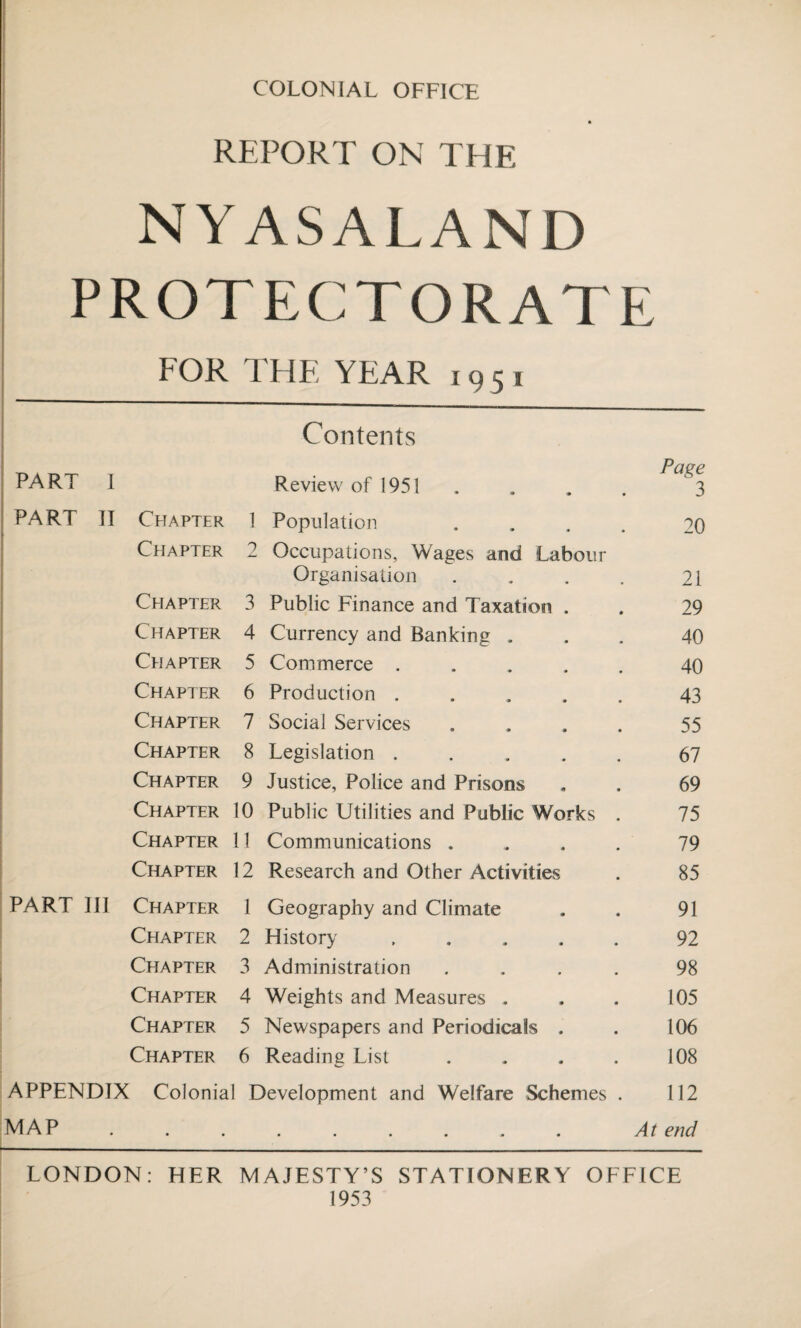 COLONIAL OFFICE REPORT ON THE NYASALAND PROTECTORATE FOR 1HE YEAR 1951 Contents I Paee PART I Review of 1951 . . . . 3 PART II Chapter 1 Population .... 20 Chapter 2 Occupations, Wages and Labour Organisation . . . . 21 Chapter 3 Public Finance and Taxation . . 29 Chapter 4 Currency and Banking ... 40 Chapter 5 Commerce ..... 40 Chapter 6 Production ..... 43 Chapter 7 Social Services .... 55 Chapter 8 Legislation.67 Chapter 9 Justice, Police and Prisons . . 69 Chapter 10 Public Utilities and Public Works . 75 Chapter 11 Communications .... 79 Chapter 12 Research and Other Activities . 85 PART III Chapter 1 Geography and Climate . . 91 Chapter 2 History.92 Chapter 3 Administration .... 98 Chapter 4 Weights and Measures . . . 105 Chapter 5 Newspapers and Periodicals . . 106 Chapter 6 Reading List . . . . 108 APPENDIX Colonial Development and Welfare Schemes . 112 MAP ......... At end LONDON: HER MAJESTY’S STATIONERY OFFICE 1953