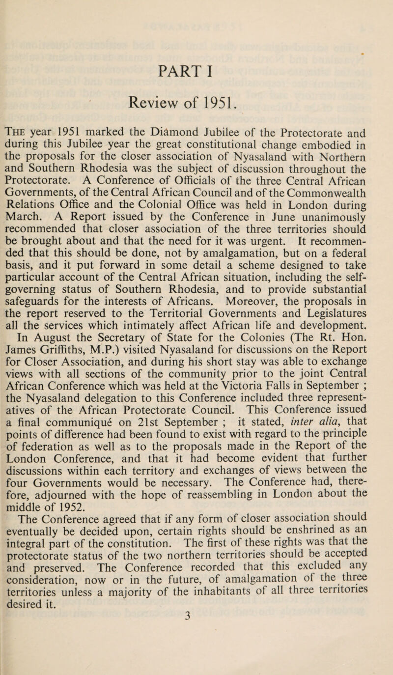 PART I Review of 1951. The year 1951 marked the Diamond Jubilee of the Protectorate and during this Jubilee year the great constitutional change embodied in the proposals for the closer association of Nyasaland with Northern and Southern Rhodesia was the subject of discussion throughout the Protectorate. A Conference of Officials of the three Central African Governments, of the Central African Council and of the Commonwealth Relations Office and the Colonial Office was held in London during March. A Report issued by the Conference in June unanimously recommended that closer association of the three territories should be brought about and that the need for it was urgent. It recommen¬ ded that this should be done, not by amalgamation, but on a federal basis, and it put forward in some detail a scheme designed to take particular account of the Central African situation, including the self- governing status of Southern Rhodesia, and to provide substantial safeguards for the interests of Africans. Moreover, the proposals in the report reserved to the Territorial Governments and Legislatures all the services which intimately affect African life and development. In August the Secretary of State for the Colonies (The Rt. Hon. James Griffiths, M.P.) visited Nyasaland for discussions on the Report for Closer Association, and during his short stay was able to exchange views with all sections of the community prior to the joint Central African Conference which was held at the Victoria Falls in September ; the Nyasaland delegation to this Conference included three represent¬ atives of the African Protectorate Council. This Conference issued a final communique on 21st September ; it stated, inter alia, that points of difference had been found to exist with regard to the principle of federation as well as to the proposals made in the Report of the London Conference, and that it had become evident that further discussions within each territory and exchanges of views between the four Governments would be necessary. The Conference had, there¬ fore, adjourned with the hope of reassembling in London about the middle of 1952. The Conference agreed that if any form of closer association should eventually be decided upon, certain rights should be enshrined as an integral part of the constitution. The first of these rights was that the protectorate status of the two northern territories should be accepted and preserved. The Conference recorded that this excluded any consideration, now or in the future, of amalgamation of the three territories unless a majority of the inhabitants of all three territories desired it.