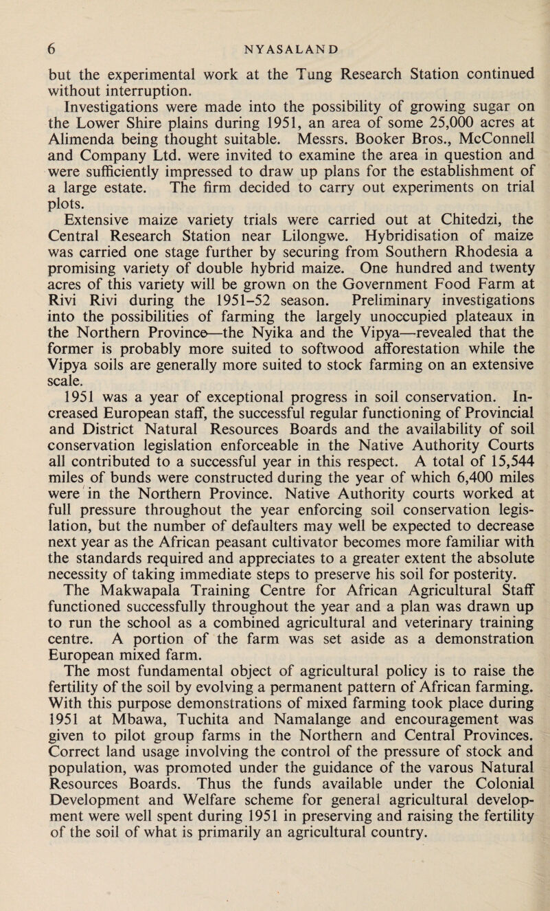 but the experimental work at the Tung Research Station continued without interruption. Investigations were made into the possibility of growing sugar on the Lower Shire plains during 1951, an area of some 25,000 acres at Alimenda being thought suitable. Messrs. Booker Bros., McConnell and Company Ltd. were invited to examine the area in question and were sufficiently impressed to draw up plans for the establishment of a large estate. The firm decided to carry out experiments on trial plots. Extensive maize variety trials were carried out at Chitedzi, the Central Research Station near Lilongwe. Hybridisation of maize was carried one stage further by securing from Southern Rhodesia a promising variety of double hybrid maize. One hundred and twenty acres of this variety will be grown on the Government Food Farm at Rivi Rivi during the 1951-52 season. Preliminary investigations into the possibilities of farming the largely unoccupied plateaux in the Northern Province—the Nyika and the Vipya—revealed that the former is probably more suited to softwood afforestation while the Vipya soils are generally more suited to stock farming on an extensive scale. 1951 was a year of exceptional progress in soil conservation. In¬ creased European staff, the successful regular functioning of Provincial and District Natural Resources Boards and the availability of soil conservation legislation enforceable in the Native Authority Courts all contributed to a successful year in this respect. A total of 15,544 miles of bunds were constructed during the year of which 6,400 miles were in the Northern Province. Native Authority courts worked at full pressure throughout the year enforcing soil conservation legis¬ lation, but the number of defaulters may well be expected to decrease next year as the African peasant cultivator becomes more familiar with the standards required and appreciates to a greater extent the absolute necessity of taking immediate steps to preserve his soil for posterity. The Makwapala Training Centre for African Agricultural Staff functioned successfully throughout the year and a plan was drawn up to run the school as a combined agricultural and veterinary training centre. A portion of the farm was set aside as a demonstration European mixed farm. The most fundamental object of agricultural policy is to raise the fertility of the soil by evolving a permanent pattern of African farming. With this purpose demonstrations of mixed farming took place during 1951 at Mbawa, Tuchita and Namalange and encouragement was given to pilot group farms in the Northern and Central Provinces. Correct land usage involving the control of the pressure of stock and population, was promoted under the guidance of the varous Natural Resources Boards. Thus the funds available under the Colonial Development and Welfare scheme for general agricultural develop¬ ment were well spent during 1951 in preserving and raising the fertility of the soil of what is primarily an agricultural country.