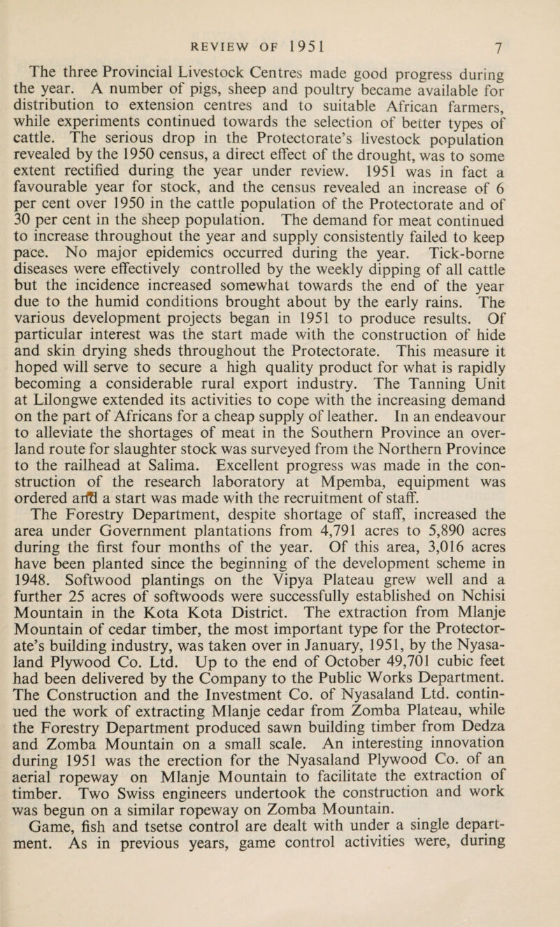 The three Provincial Livestock Centres made good progress during the year. A number of pigs, sheep and poultry became available for distribution to extension centres and to suitable African farmers, while experiments continued towards the selection of better types of cattle. The serious drop in the Protectorate’s livestock population revealed by the 1950 census, a direct effect of the drought, was to some extent rectified during the year under review. 1951 was in fact a favourable year for stock, and the census revealed an increase of 6 per cent over 1950 in the cattle population of the Protectorate and of 30 per cent in the sheep population. The demand for meat continued to increase throughout the year and supply consistently failed to keep pace. No major epidemics occurred during the year. Tick-borne diseases were effectively controlled by the weekly dipping of all cattle but the incidence increased somewhat towards the end of the year due to the humid conditions brought about by the early rains. The various development projects began in 1951 to produce results. Of particular interest was the start made with the construction of hide and skin drying sheds throughout the Protectorate. This measure it hoped will serve to secure a high quality product for what is rapidly becoming a considerable rural export industry. The Tanning Unit at Lilongwe extended its activities to cope with the increasing demand on the part of Africans for a cheap supply of leather. In an endeavour to alleviate the shortages of meat in the Southern Province an over¬ land route for slaughter stock was surveyed from the Northern Province to the railhead at Salima. Excellent progress was made in the con¬ struction of the research laboratory at Mpemba, equipment was ordered arftl a start was made with the recruitment of staff. The Forestry Department, despite shortage of staff, increased the area under Government plantations from 4,791 acres to 5,890 acres during the first four months of the year. Of this area, 3,016 acres have been planted since the beginning of the development scheme in 1948. Softwood plantings on the Vipya Plateau grew well and a further 25 acres of softwoods were successfully established on Nchisi Mountain in the Kota Kota District. The extraction from Mlanje Mountain of cedar timber, the most important type for the Protector¬ ate’s building industry, was taken over in January, 1951, by the Nyasa- land Plywood Co. Ltd. Up to the end of October 49,701 cubic feet had been delivered by the Company to the Public Works Department. The Construction and the Investment Co. of Nyasaland Ltd. contin¬ ued the work of extracting Mlanje cedar from Zomba Plateau, while the Forestry Department produced sawn building timber from Dedza and Zomba Mountain on a small scale. An interesting innovation during 1951 was the erection for the Nyasaland Plywood Co. of an aerial ropeway on Mlanje Mountain to facilitate the extraction of timber. Two Swiss engineers undertook the construction and work was begun on a similar ropeway on Zomba Mountain. Game, fish and tsetse control are dealt with under a single depart¬ ment. As in previous years, game control activities were, during