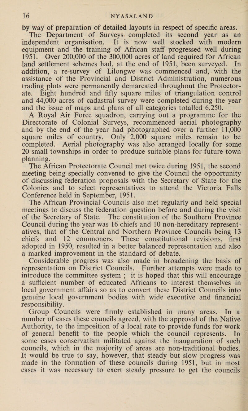 by way of preparation of detailed layouts in respect of specific areas. The Department of Surveys completed its second year as an independent organisation. It is now well stocked with modern equipment and the training of African staff progressed well during 1951. Over 200,000 of the 300,000 acres of land required for African land settlement schemes had, at the end of 1951, been surveyed. In addition, a re-survey of Lilongwe was commenced and, with the assistance of the Provincial and District Administration, numerous trading plots were permanently demarcated throughout the Protector¬ ate. Eight hundred and fifty square miles of triangulation control and 44,000 acres of cadastral survey were completed during the year and the issue of maps and plans of all categories totalled 6,250. A Royal Air Force squadron, carrying out a programme for the Directorate of Colonial Surveys, recommenced aerial photography and by the end of the year had photographed over a further 11,000 square miles of country. Only 2,000 square miles remain to be completed. Aerial photography was also arranged locally for some 20 small townships in order to produce suitable plans for future town planning. The African Protectorate Council met twice during 1951, the second meeting being specially convened to give the Council the opportunity of discussing federation proposals with the Secretary of State for the Colonies and to select representatives to attend the Victoria Falls Conference held in September, 1951. The African Provincial Councils also met regularly and held special meetings to discuss the federation question before and during the visit of the Secretary of State. The constitution of the Southern Province Council during the year was 16 chiefs and 10 non-hereditary represent¬ atives, that of the Central and Northern Province Councils being 13 chiefs and 12 commoners. These constitutional revisions, first adopted in 1950, resulted in a better balanced representation and also a marked improvement in the standard of debate. Considerable progress was also made in broadening the basis of representation on District Councils. Further attempts were made to introduce the committee system ; it is hoped that this will encourage a sufficient number of educated Africans to interest themselves in local government affairs so as to convert these District Councils into genuine local government bodies with wide executive and financial responsibility. Group Councils were firmly established in many areas. In a number of cases these councils agreed, with the approval of the Native Authority, to the imposition of a local rate to provide funds for work of general benefit to the people which the council represents. In some cases conservatism militated against the inauguration of such councils, which in the majority of areas are non-traditional bodies. It would be true to say, however, that steady but slow progress was made in the formation of these councils during 1951, but in most cases it was necessary to exert steady pressure to get the councils