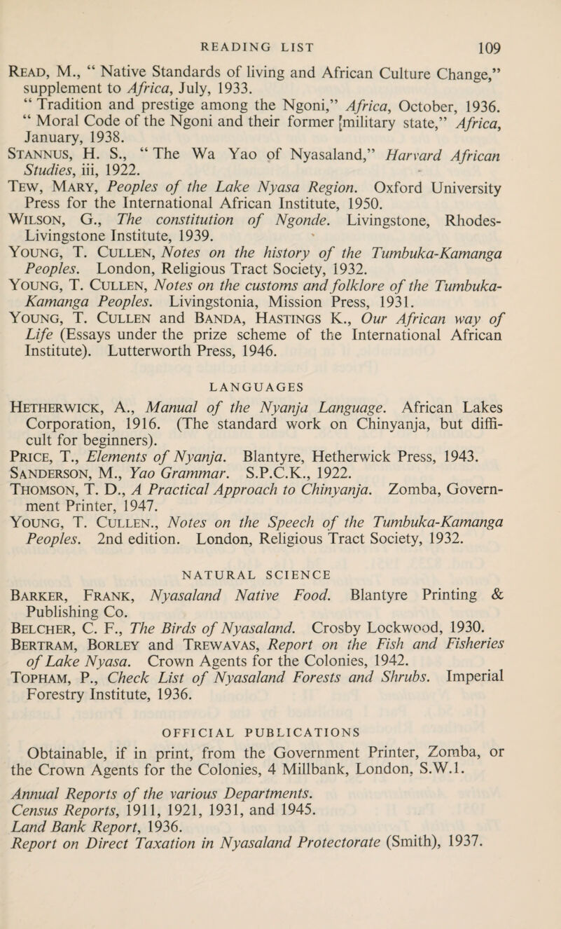 Read, M., “ Native Standards of living and African Culture Change,” supplement to Africa, July, 1933. “ Tradition and prestige among the Ngoni,” Africa, October, 1936. “ Moral Code of the Ngoni and their former [military state,” Africa, January, 1938. Stannus, H. S., “ The Wa Yao of Nyasaland,” Harvard African Studies, iii, 1922. Tew, Mary, Peoples of the Lake Nyasa Region. Oxford University Press for the International African Institute, 1950. Wilson, G., The constitution of Ngonde. Livingstone, Rliodes- Livingstone Institute, 1939. Young, T. Cullen, Notes on the history of the Tumbuka-Kamanga Peoples. London, Religious Tract Society, 1932. Young, T. Cullen, Notes on the customs and folklore of the Tumbuka- Kamanga Peoples. Livingstonia, Mission Press, 1931. Young, T. Cullen and Banda, Hastings K., Our African way of Life (Essays under the prize scheme of the International African Institute). Lutterworth Press, 1946. LANGUAGES Hetherwick, A., Manual of the Nyanja Language. African Lakes Corporation, 1916. (The standard work on Chinyanja, but diffi¬ cult for beginners). Price, T., Elements of Nyanja. Blantyre, Hetherwick Press, 1943. Sanderson, M., Yao Grammar. S.P.C.K., 1922. Thomson, T. D., A Practical Approach to Chinyanja. Zomba, Govern¬ ment Printer, 1947. Young, T. Cullen., Notes on the Speech of the Tumbuka-Kamanga Peoples. 2nd edition. London, Religious Tract Society, 1932. NATURAL SCIENCE Barker, Frank, Nyasaland Native Food. Blantyre Printing & Publishing Co. Belcher, C. F., The Birds of Nyasaland. Crosby Lockwood, 1930. Bertram, Borley and Trewavas, Report on the Fish and Fisheries of Lake Nyasa. Crown Agents for the Colonies, 1942. Topham, P., Check List of Nyasaland Forests and Shrubs. Imperial Forestry Institute, 1936. OFFICIAL PUBLICATIONS Obtainable, if in print, from the Government Printer, Zomba, or the Crown Agents for the Colonies, 4 Millbank, London, S.W.l. Annual Reports of the various Departments. Census Reports, 1911, 1921, 1931, and 1945. Land Bank Report, 1936. Report on Direct Taxation in Nyasaland Protectorate (Smith), 1937.