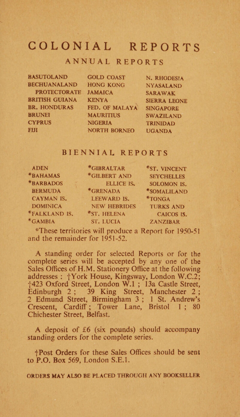 COLONIAL REPORTS ANNUAL REPORTS BASUTOLAND BECHUANALAND PROTECTORATE BRITISH GUIANA BR. HONDURAS BRUNEI CYPRUS FIJI GOLD COAST HONG KONG JAMAICA KENYA FED. OF MALAYA MAURITIUS NIGERIA NORTH BORNEO N. RHODESIA NYASALAND SARAWAK SIERRA LEONE SINGAPORE SWAZILAND TRINIDAD UGANDA BIENNIAL REPORTS ADEN ♦BAHAMAS ♦BARBADOS BERMUDA CAYMAN IS. DOMINICA ♦FALKLAND IS ♦GAMBIA ♦GIBRALTAR ♦GILBERT AND ELLICE IS-. ♦GRENADA LEEWARD IS. NEW HEBRIDES *ST. HELENA ST. LUCIA *ST. VINCENT SEYCHELLES SOLOMON IS. ♦SOMALILAND ♦tonga TURKS AND CAICOS IS. ZANZIBAR ♦These territories will produce a Report for 1950-51 and the remainder for 1951-52. A standing order for selected Reports or for the complete series will be accepted by any one of the Sales Offices of H.M. Stationery Office at the following addresses : fYork House, Kingsway, London W.C.2; f423 Oxford Street, London W.l ; 13a Castle Street, Edinburgh 2 ; 39 King Street, Manchester 2 ; 2 Edmund Street, Birmingham 3 ; 1 St. Andrew’s Crescent, Cardiff; Tower Lane, Bristol 1 ; 80 Chichester Street, Belfast. A deposit of £6 (six pounds) should accompany standing orders for the complete series. fPost Orders for these Sales Offices should be sent to P.O. Box 569, London S.E.l. ORDERS MAY ALSO BE PLACED THROUGH ANY BOOKSELLER