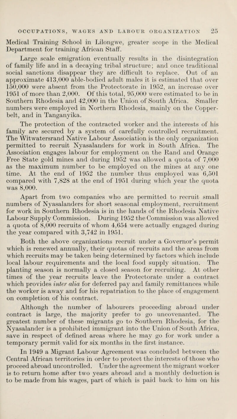Medical Training School in Lilongwe, greater scope in the Medical Department for training African Staff. Large scale emigration eventually results in the disintegration of family life and in a decaying tribal structure; and once traditional social sanctions disappear they are difficult to replace. Out of an approximate 413,000 able-bodied adult males it is estimated that over 150,000 were absent from the Protectorate in 1952, an increase over 1951 of more than 2,000. Of this total, 95,000 were estimated to be in Southern Rhodesia and 42,000 in the Union of South Africa. Smaller numbers were employed in Northern Rhodesia, mainly on the Copper- belt, and in Tanganyika. The protection of the contracted worker and the interests of his family are secured by a system of carefully controlled recruitment. The Witwatersrand Native Labour Association is the only organization permitted to recruit Nyasalanders for work in South Africa. The Association engages labour for employment on the Rand and Orange Free State gold mines and during 1952 was allowed a quota of 7,000 as the maximum number to be employed on the mines at any one time. At the end of 1952 the number thus employed was 6,501 compared with 7,828 at the end of 1951 during which year the quota was 8,000. Apart from two companies who are permitted to recruit small numbers of Nyasalanders for short seasonal employment, recruitment for work in Southern Rhodesia is in the hands of the Rhodesia Native Labour Supply Commission. During 1952 the Commission was allowed a quota of 8,000 recruits of whom 4,654 were actually engaged during the year compared with 3,742 in 1951. Both the above organizations recruit under a Governor’s permit which is renewed annually, their quotas of recruits and the areas from which recruits may be taken being determined by factors which include local labour requirements and the local food supply situation. The planting season is normally a closed season for recruiting. At other times of the year recruits leave the Protectorate under a contract which provides inter alia for deferred pay and family remittances while the worker is away and for his repatriation to the place of engagement on completion of his contract. Although the number of labourers proceeding abroad under contract is large, the majority prefer to go uncovenanted. The greatest number of these migrants go to Southern Rhodesia, for the Nyasalander is a prohibited immigrant into the Union of South Africa, save in respect of defined areas where he may go for work under a temporary permit valid for six months in the first instance. In 1949 a Migrant Labour Agreement was concluded between the Central African territories in order to protect the interests of those who proceed abroad uncontrolled. Under the agreement the migrant worker is to return home after two years abroad and a monthly deduction is to be made from his wages, part of which is paid back to him on his